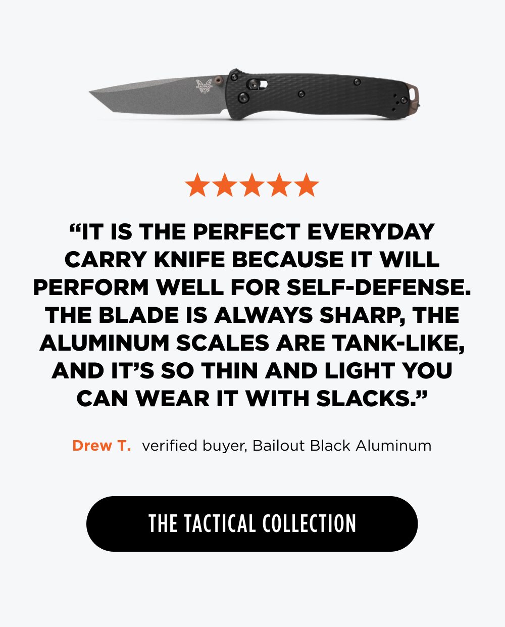 ✩✩✩✩✩ &ldquo;It is the perfect everyday carry knife because it will perform well for self-defense. The blade is always sharp, the aluminum scales are tank-like, and it&rsquo;s so thin and light you can wear it with slacks.&rdquo; &ndash; Drew T., verified buyer, Bailout Black Aluminum  [ The Tactical Collection ]
