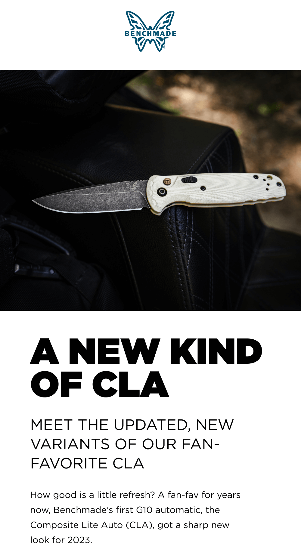 A NEW KIND OF CLA MEET THE UPDATED, NEW VARIANTS OF OUR FAN-FAVORITE CLA. Howgood|sal|ttlerefresh&lsquo;?Afanfavforyears now, Benchmade&rsquo;s first G10 automatic, the Composite Lite Auto (CLA), got a sharp new look for 2023.