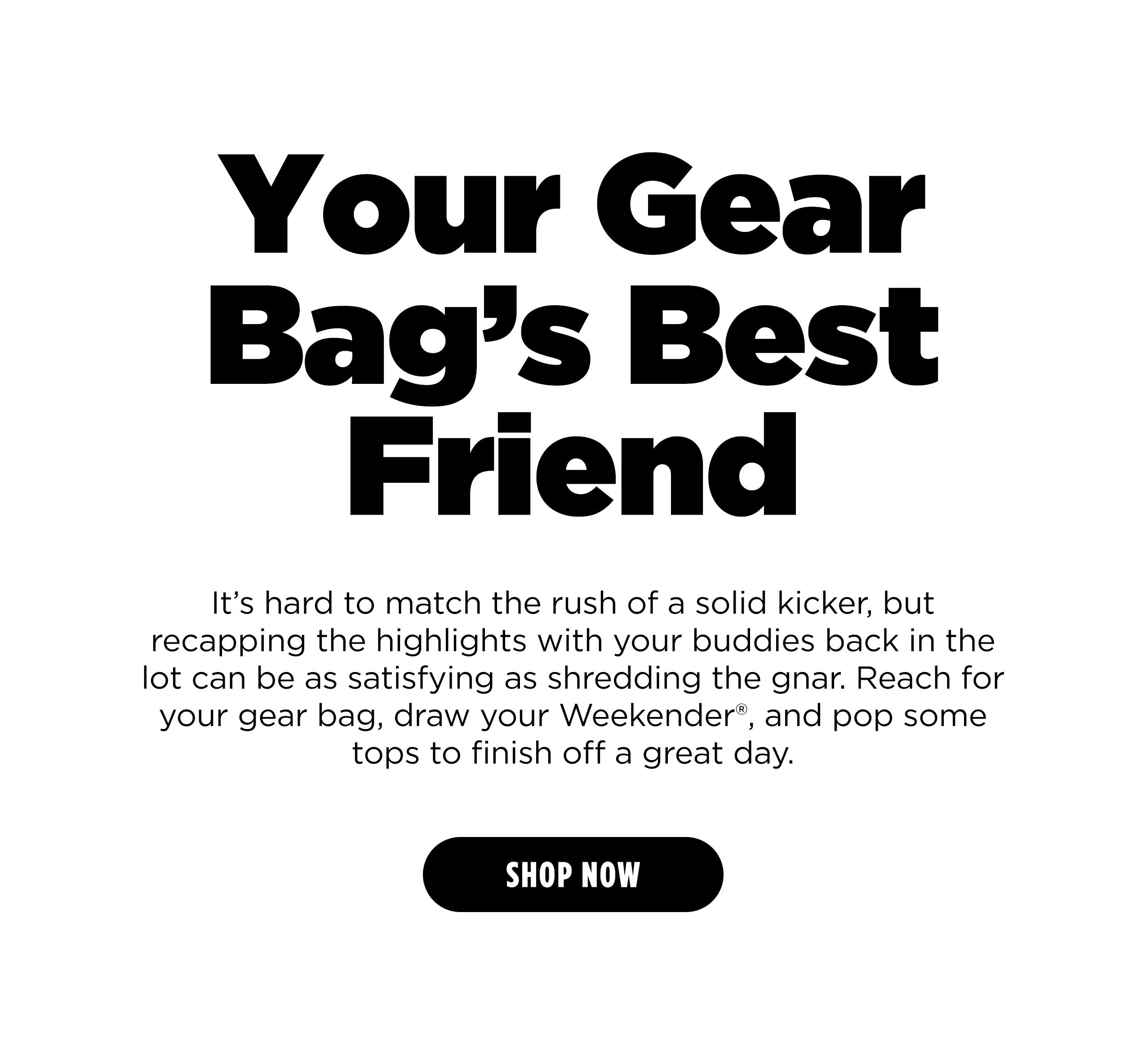 Your Gear Bag's Best Friend It's hard to match the rush of a solid kicker, but recapping the highlights with your buddies back in the lot can be as satisfying as shredding the gnar. Reach for your gear bag, draw your Weekender, and pop some tops to finish off a great day. [SHOP NOW]