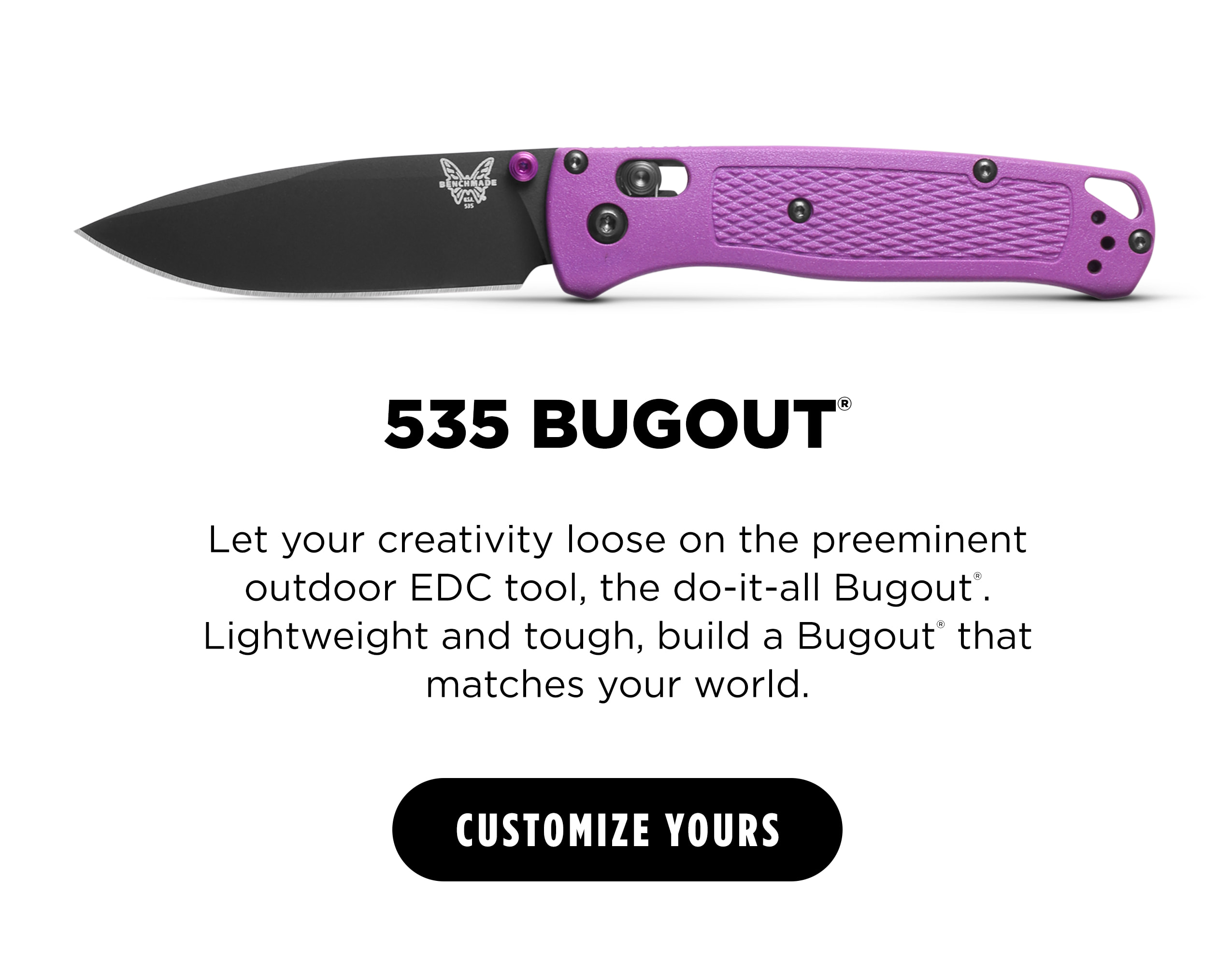 535 BUGOUT  Let your creativity loose on the preeminent outdoor EDC tool, the do-it-all Bugout. Lightweight and tough, build a Bugout&rsquo; that matches your world. [ CUSTOMIZE YOURS ]