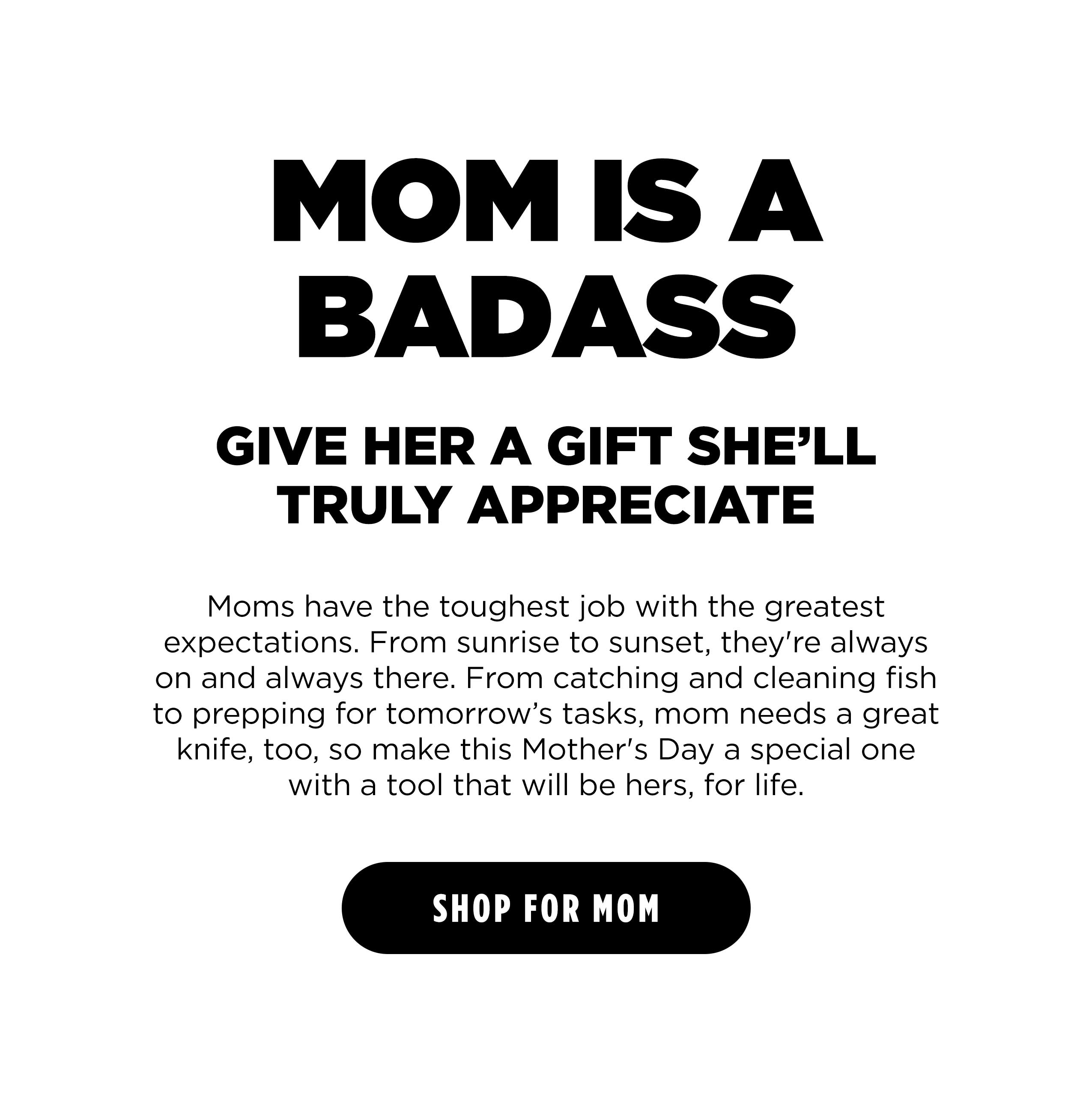 MOM IS A BADASS GIVE HER A GIFT SHE'LL TRULY APPRECIATE Moms have the toughest job with the greatest expectations. From sunrise to sunset, they're always on and always there. From catching and cleaning fish to prepping for tomorrow's tasks, mom needs a great knife, too, so make this Mother's Day a special one with a tool that will be hers, for life. [SHOP FOR MOM]
