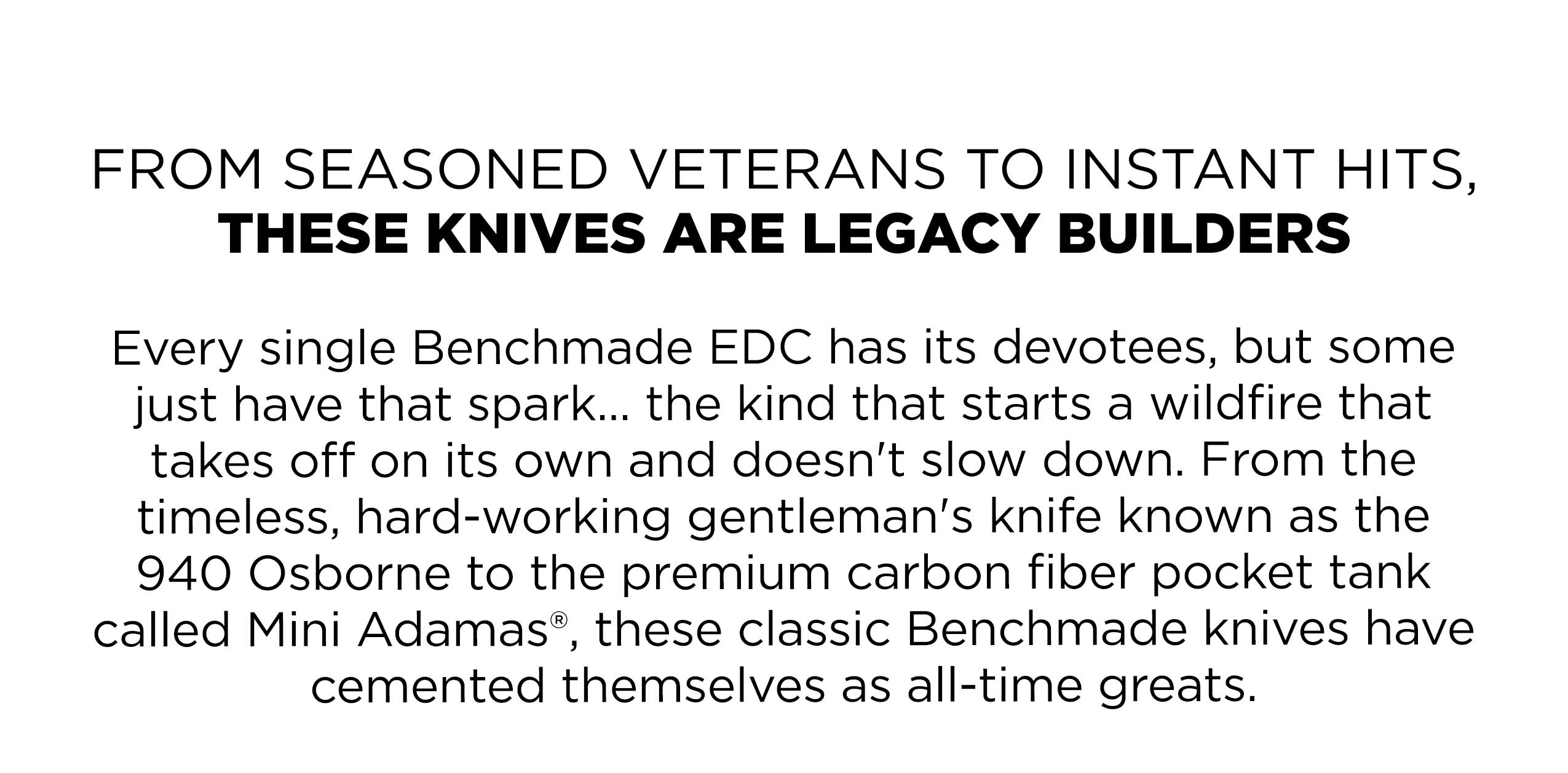 FROM SEASONED VETERANS TO INSTANT HITS, THESE KNIVES ARE LEGACY BUILDERS Every single Benchmade EDC has its devotees, but some just have that spark... the kind that starts a wildfire that takes off on its own and doesn't slow down. From the timeless, hard-working gentleman's knife known as the 940 Osborne to the premium carbon fiber pocket tank called Mini Adamas®, these classic Benchmade knives have cemented themselves as all-time greats.
