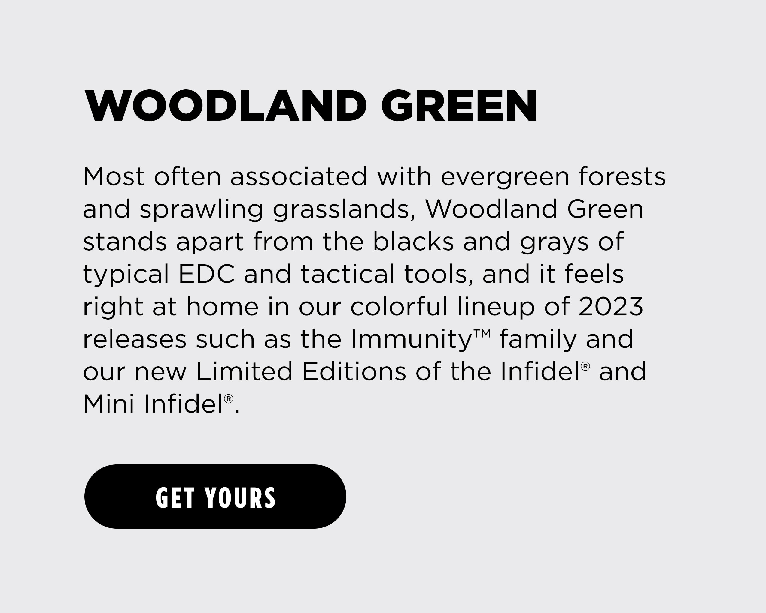 WOODLAND GREEN Most often associated with evergreen forests and sprawling grasslands, Woodland Green stands apart from the blacks and grays of typical EDC and tactical tools, and it feels right at home in our colorful lineup of 2023 releases such as the Immunity&trade; family and our new Limited Editions of the Infidel&reg; and  Mini Infidel&rdquo;. [ GET YOURS ]
