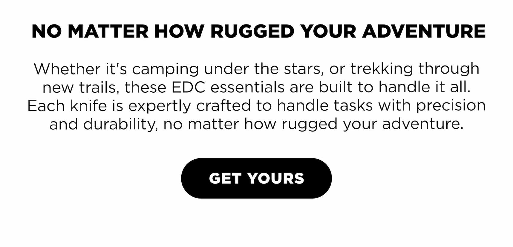 NO MATTER HOW RUGGED YOUR ADVENTURE Whether it's camping under the stars, or trekking through new trails, these EDC essentials are built to handle it all. Each knife is expertly crafted to handle tasks with precision and durability, no matter how rugged your adventure.