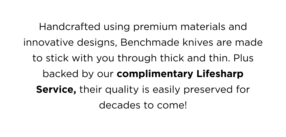 Handcrafted using premium materials and innovative designs, Benchmade knives are made to stick you through thick and thin. Plus backed by our complimentary Lifesharp Service, their quality is easily preserved for decades to come!