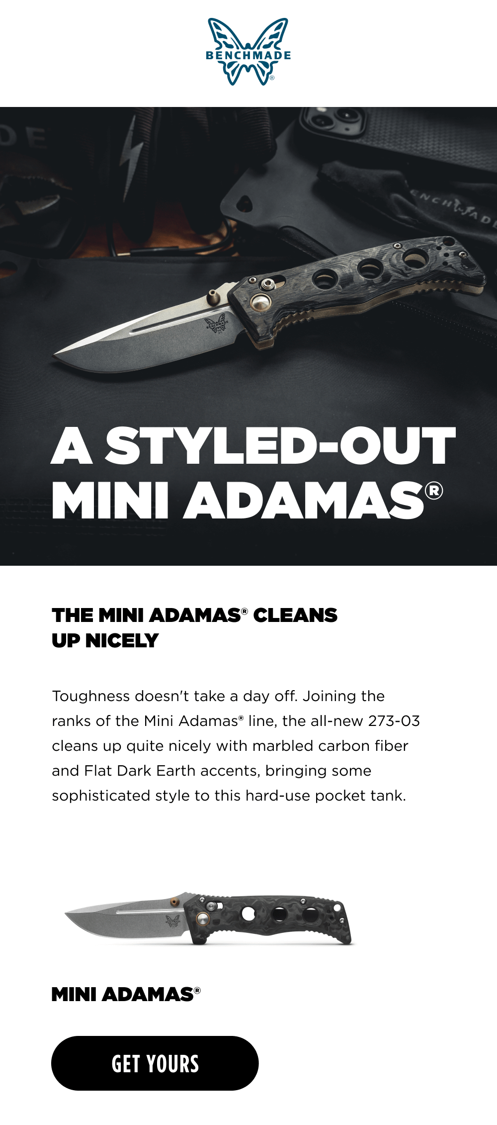 A STYLED-OUT MINI ADAMAS. Toughness doesn't hIt the snooze button The flrst unlimited variant of the Mini Adamas"&rdquo; since launching in 2021, the new 273-03 Mini Adamas&reg; . cleans up quite nicely with marbled carbon fiber handle scales and Flat Dark Earth accents, bringing some sophisticated style to this hard-use pocket tank. MINI ADAMAS [ GET YOURS ]