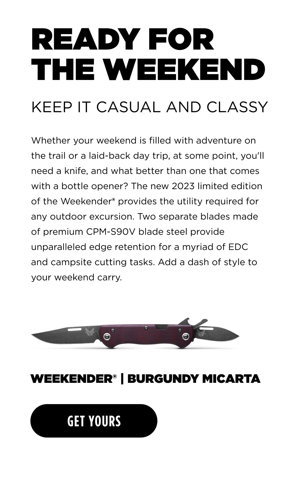 READY FOR THE WEEKEND KEEP IT CASUAL AND CLASSY Whether your weekend is filled with adventure on the trail or a laid-back day trip, at some point, you'll need a knife, and what better than one that comes with a bottle opener? The new 2023 limited edition of the Weekender provides the utility required for any outdoor excursion. Two separate blades made of premium CPM-S90V blade steel provide unparalleled edge retention for a myriad of EDC and campsite cutting tasks. Add a dash of style to your weekend carry. WEEKENDER&reg; | BURGUNDY MICARTA [ GET YOURS ]