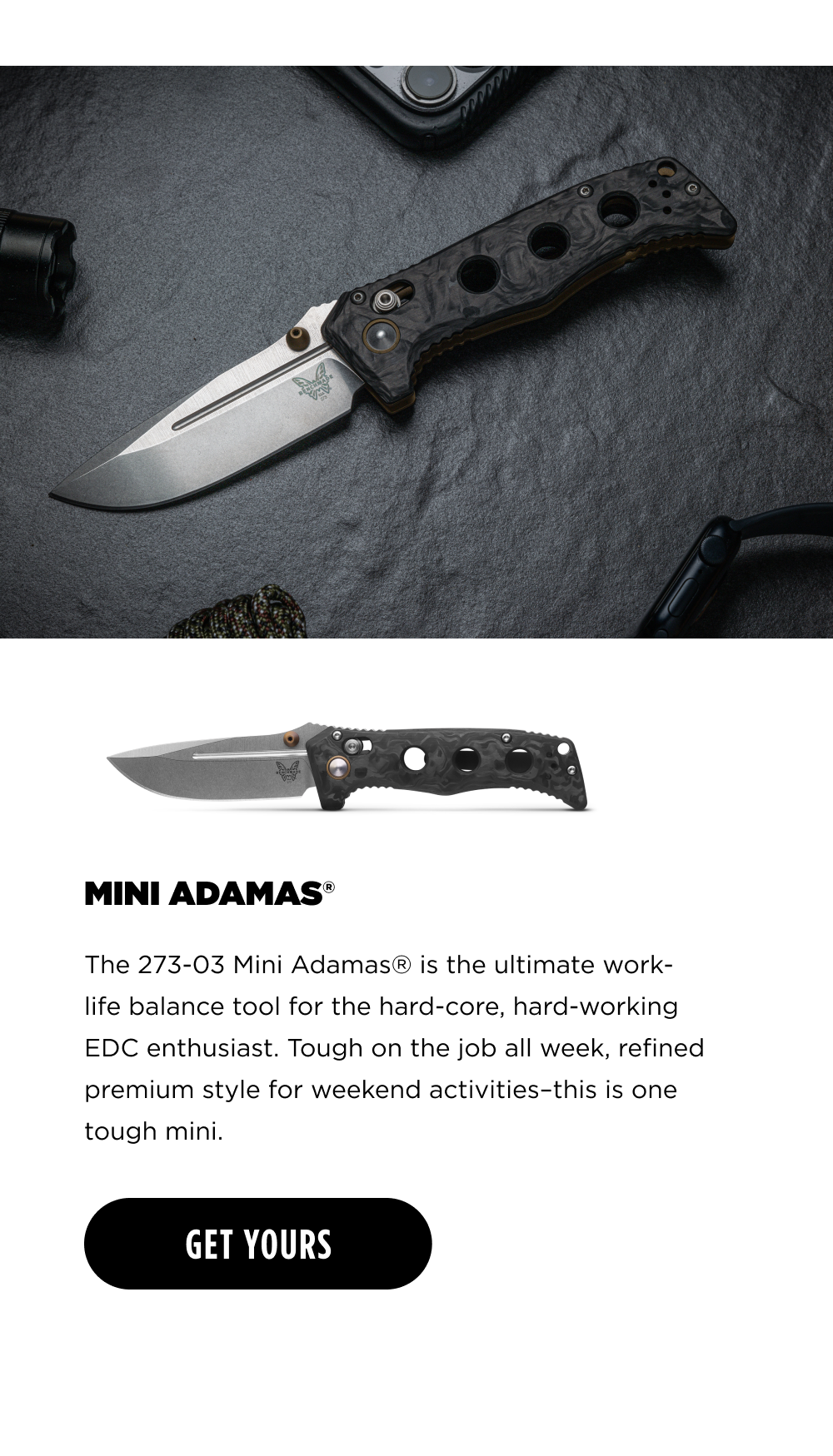 MINI ADAMAS The 273-03 Mini Adamas&reg; is the ultimate work- life balance tool for the hard-core, hard-working EDC enthusiast. Tough on the job all week, refined premium style for weekend activities-this is one tough mini. [ GET YOURS ]