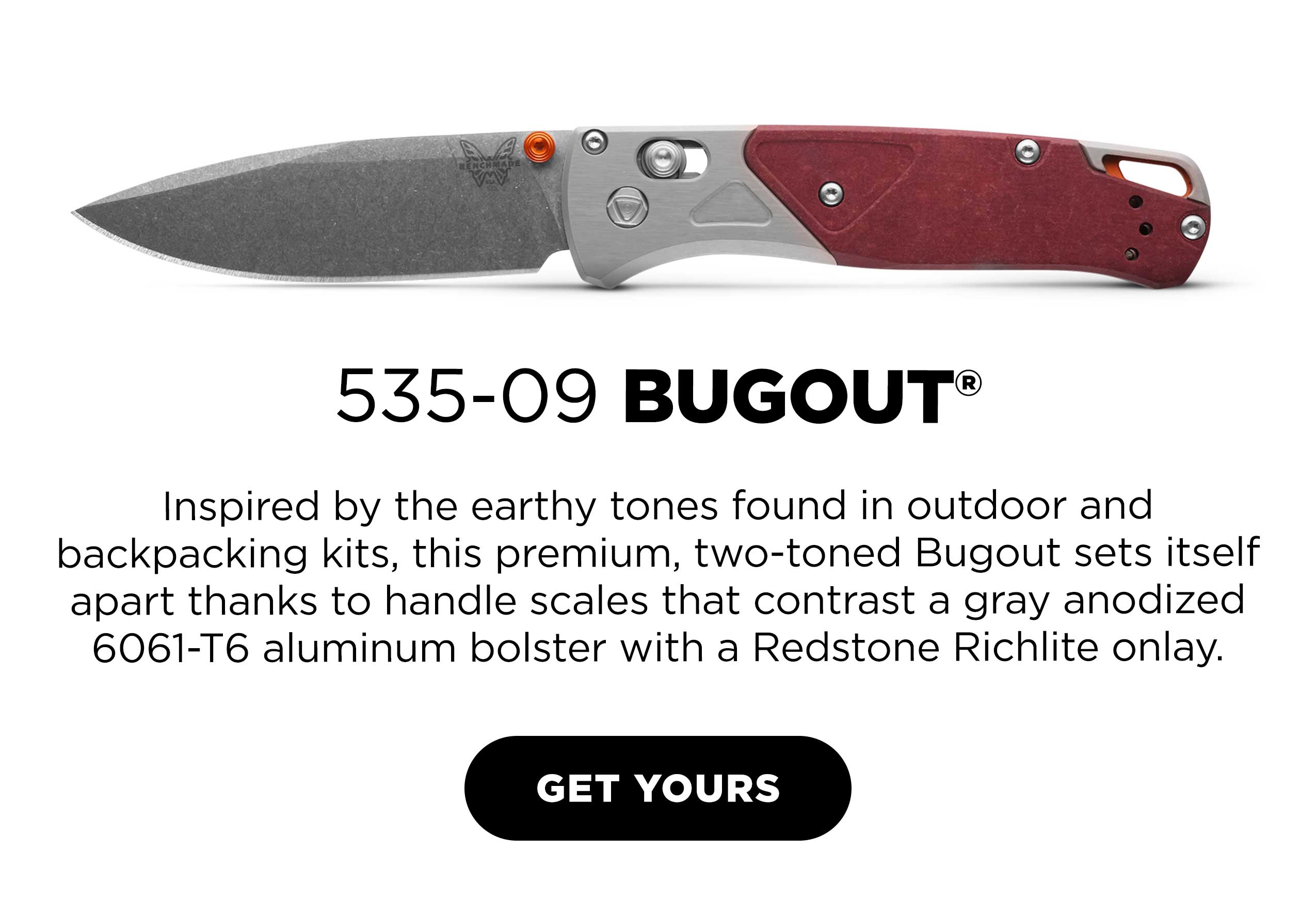 535-09 BUGOUT.  Inspired by the earthy tones found in outdoor and backpacking kits, this premium, two-toned Bugout sets itself apart thanks to handle scales that contrast a gray anodized 6061-T6 aluminum bolster with a Redstone Richlite onlay. [ GET YOURS ]