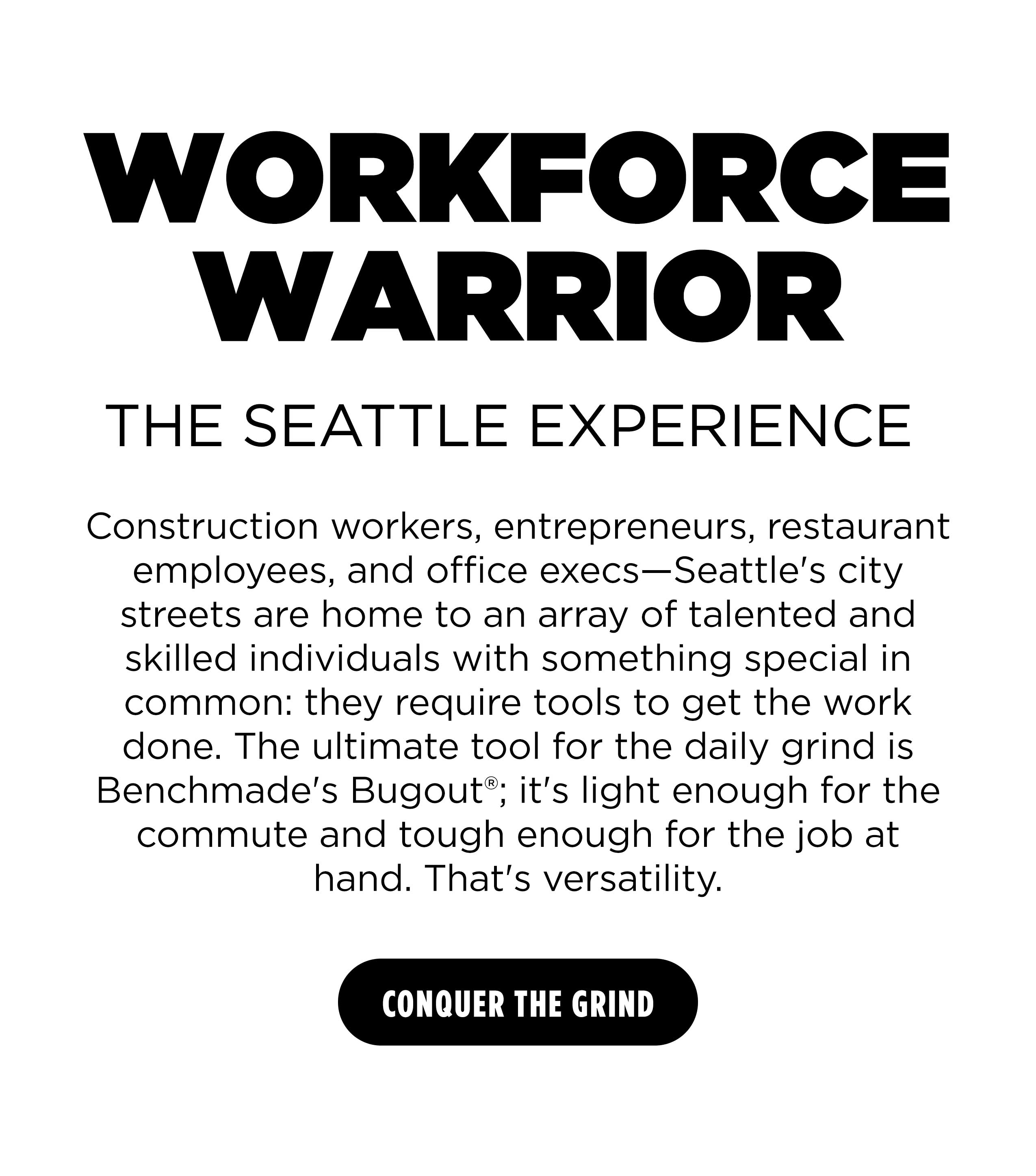 Construction workers, entrepreneurs, restaurant employees, and office execs&mdash;Seattle's city streets are home to an array of talented and skilled individuals with something special in common: they require tools to get the work done. The ultimate tool for the daily grind is Benchmade's Bugout; it's light enough for the commute and tough enough for the job at hand. That's versatility. [ CONQUER THE GRIND ]