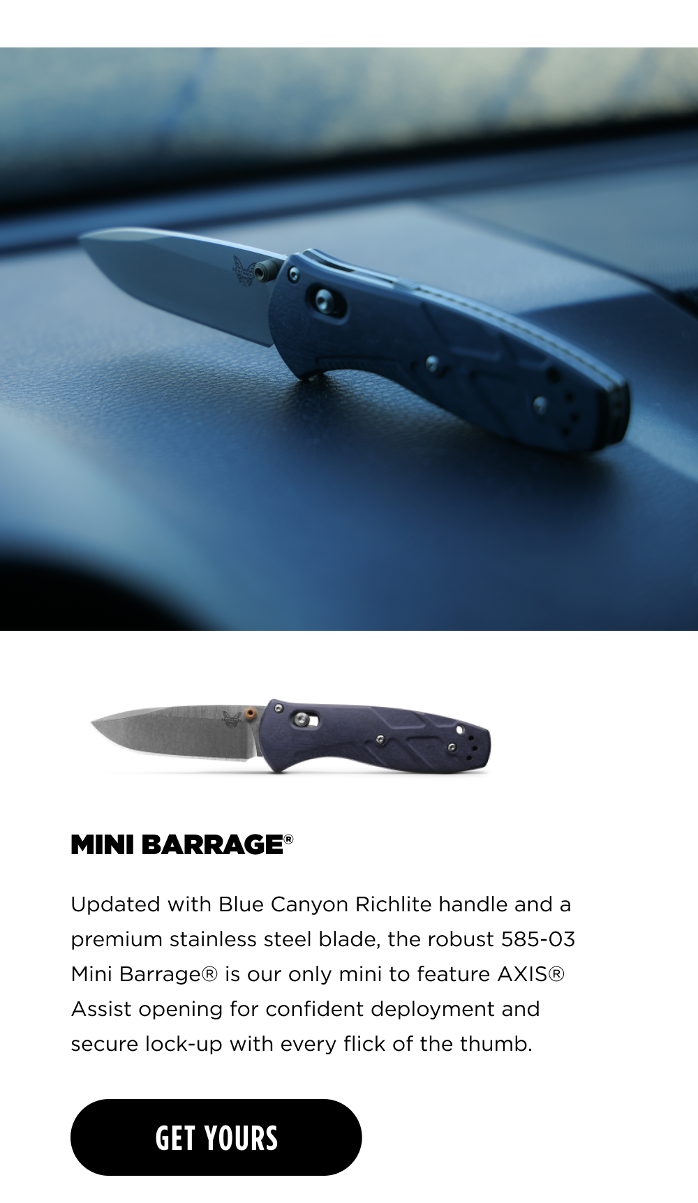 MINI BARRAGE&reg; Updated with Blue Canyon Richlite handle and a premium stainless steel blade, the robust 585-03 Mini Barrage&reg; is our only mini to feature AXIS&reg; Assist opening for confident deployment and secure lock-up with every flick of the thumb. [ GET YOURS ]