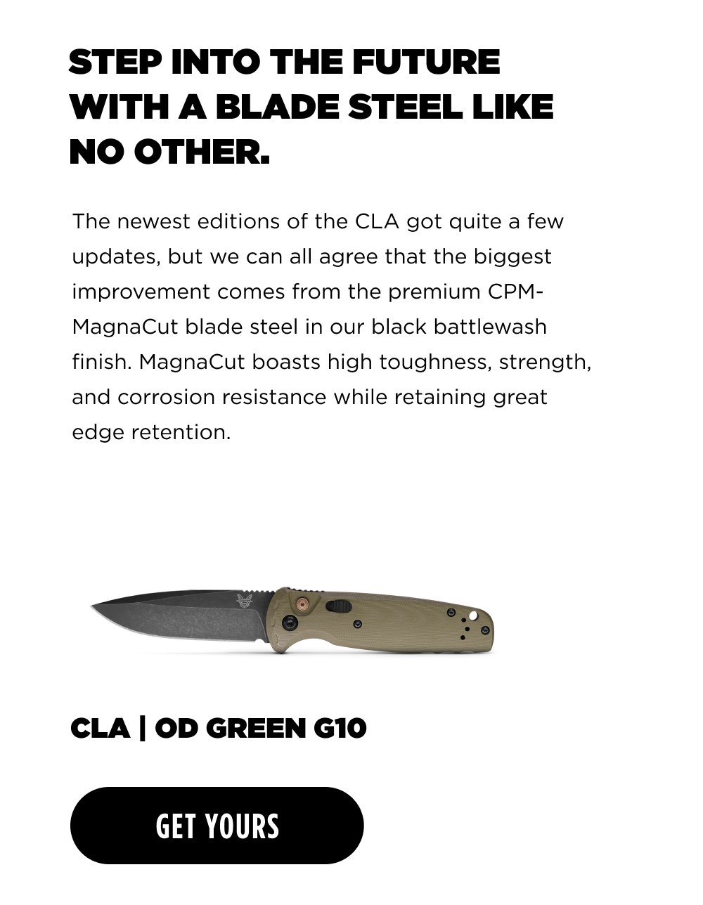 STEP INTO THE FUTURE WITH A BLADE STEEL LIKE NO OTHER. The newest editions of the CLA got quite a few updates, but we can all agree that the biggest improvement comes from the premium CPM- MagnaCut blade steel in our black battlewash finish. MagnaCut boasts high toughness, strength, and corrosion resistance, while retaining great edge retention. CLA OD GREEN G10 [ GET YOURS ]