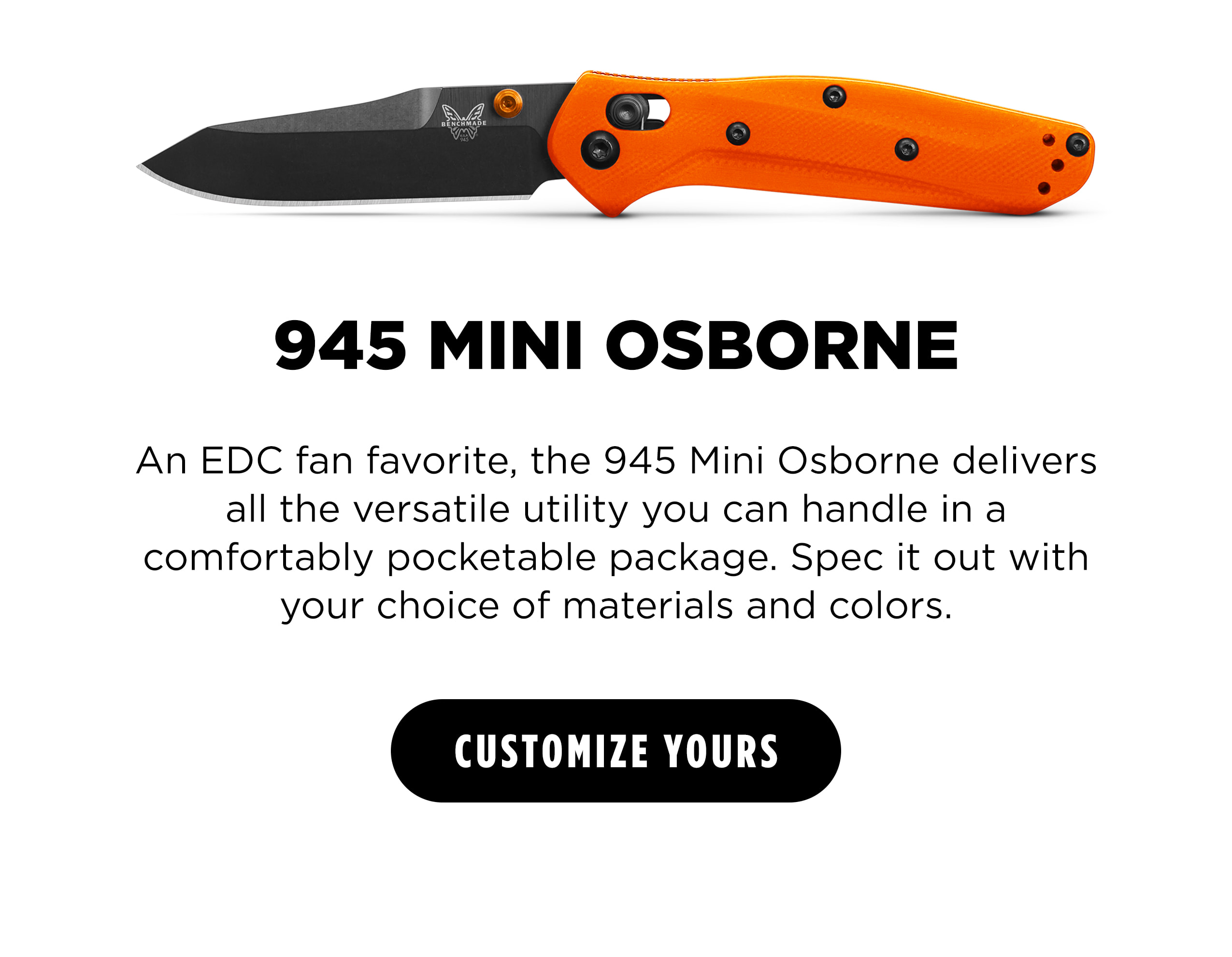945 MINI OSBORNE   An EDC fan favorite, the 945 Mini Osborne delivers all the versatile utility you can handle in a comfortably pocketable package. Spec it out with your choice of materials and colors. [ CUSTOMIZE YOURS ]