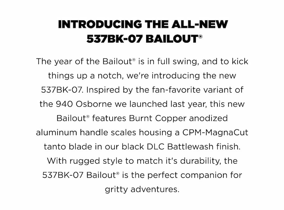 INTRODUCING THE ALL-NEW 537BK-07 BAILOUT"  The year of the Bailout&rdquo; is in full swing, and to kick things up a notch, we're introducing the new 537BK-07. Inspired by the fan-favorite variant of the 940 Osborne we launched last year, this new Bailout&rdquo; features Burnt Copper anodized aluminum handle scales housing a CPM-MagnaCut tanto blade in our black DLC Battlewash finish. With rugged style to match it's durability, the 537BK-07 Bailout&rdquo; is the perfect companion for gritty adventures.