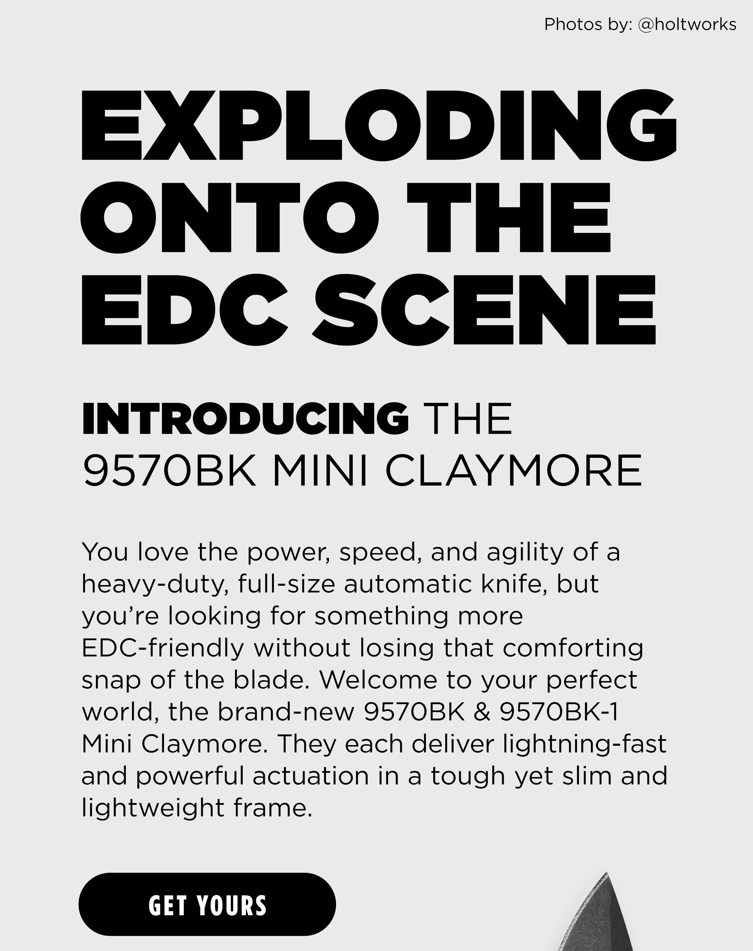 EXPLODING ONTO THE EDC SCENE INTRODUCING THE 9570BK MINI CLAYMORE You love the power, speed, and agility of a heavy-duty, full-size automatic knife, but you're looking for something more EDC-friendly without losing that comforting snap of the blade. Welcome to your perfect world, the brand-new 9570BK & 9570BK-1 Mini Claymore. They each deliver lightning-fast and powerful actuation in a tough yet slim and lightweight frame. [ GET YOURS ]