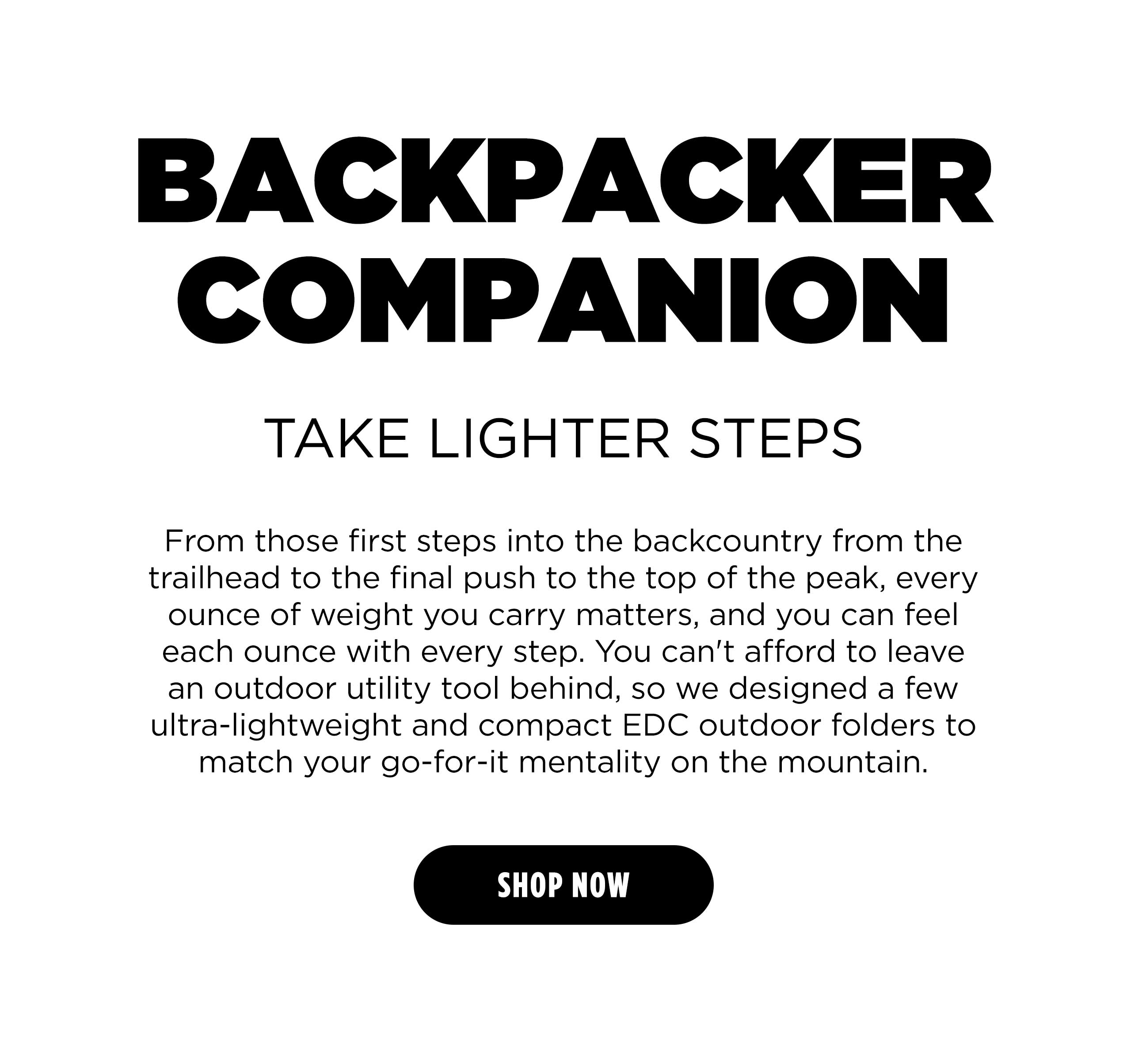 BUCKPACKER COMPANION TAKE LIGHTER STEPS From those first steps into the backcountry from the trailhead to the final push to the top of the peak, every ounce of weight you carry matters, and you can feel each ounce with every step. You can't afford to leave an outdoor utility tool behind, so we designed a few ultra-lightweight and compact EDC outdoor folders to match your go-for-it mentality on the mountain. [ SHOP NOW ]