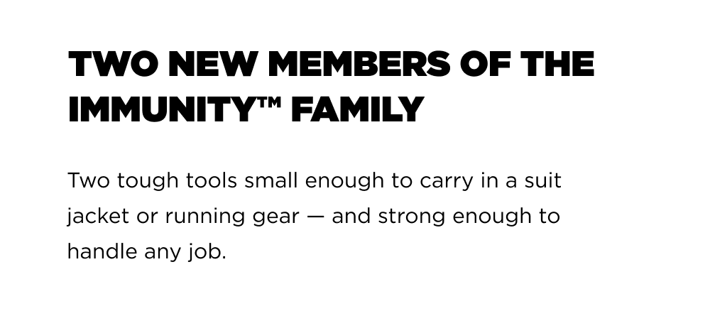 Two New Members of the Immunity&trade; FamILY Two tough tools small enough to carry in a suit jacket or running gear &mdash; and strong enough to handle any job.