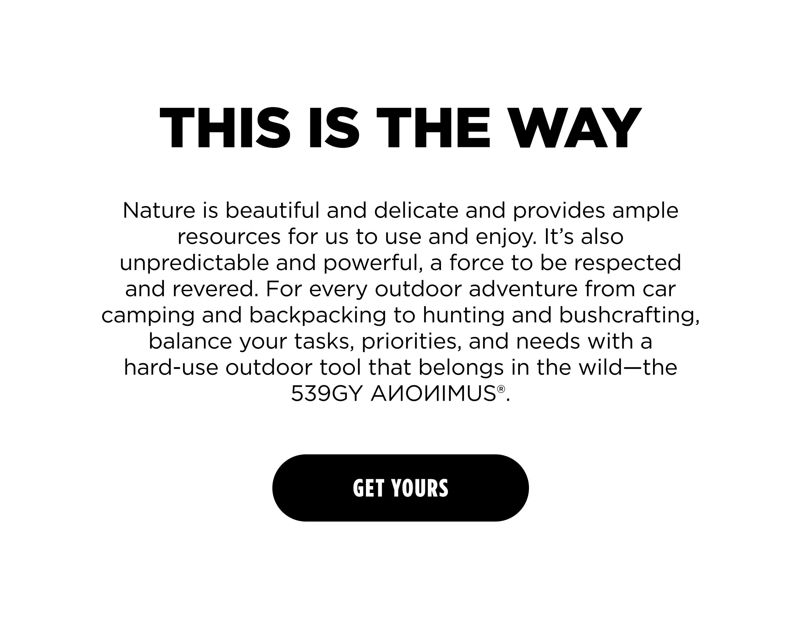 THIS IS THE WAY Nature is beautiful and delicate and provides ample resources for us to use and enjoy. It's also unpredictable and powerful, a force to be respected and revered. For every outdoor adventure from car camping and backpacking to hunting and bushcrafting, balance your tasks, priorities, and needs with a hard-use outdoor tool that belongs in the wild-the 539GY ANONIMUS. [ GET YOURS ]