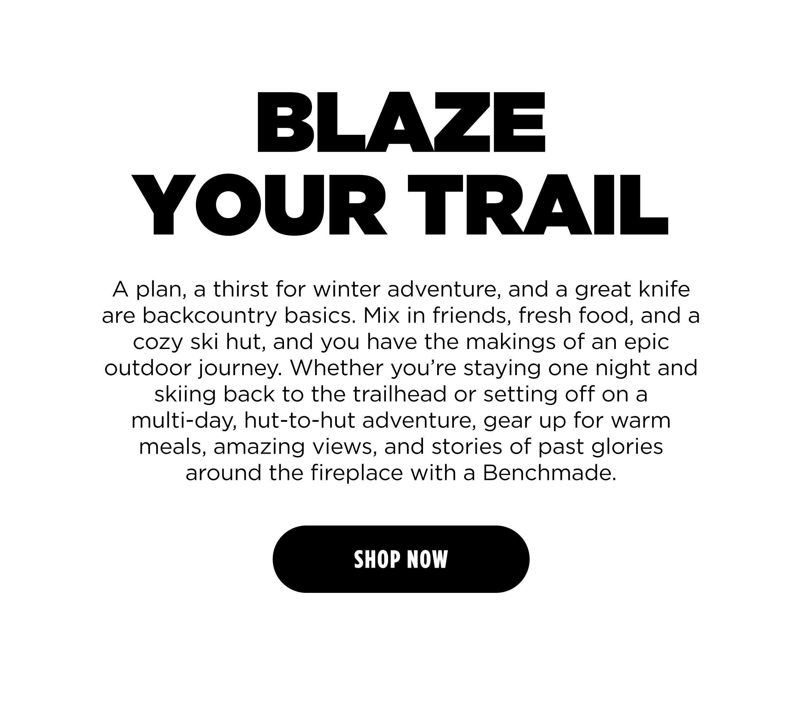 BLAZE YOUR TRAIL A plan, a thirst fir winter adventure, and a great knife are backcountry basics. Mix in friends, fresh food, and a cozy ski hut, and you have the makings of an epic outdoor journey. Whether you're staying one night and skiing back to the trailhead or setting off on a multi-day, hut-to-hut adventure, gear up for warm meals, amazing views, and stories of past glories around the fireplace with a Benchmade. [SHOP NOW]