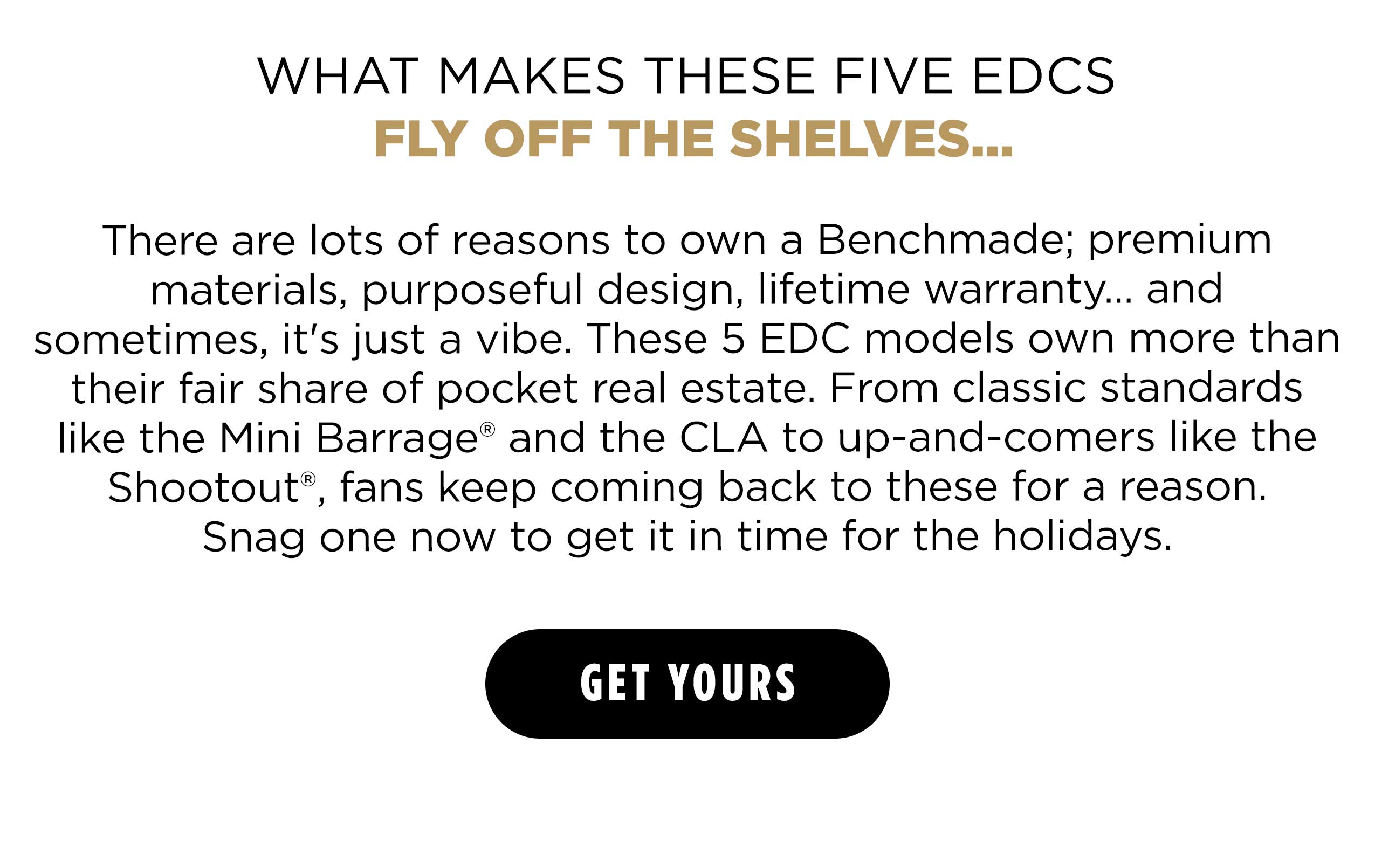 WHAT MAKES THESE FIVE EDCS FLY OFF THE SHELVES...  There are lots of reasons to own a Benchmade; premium materials, purposeful design, lifetime warranty... and sometimes, it's just a vibe. These 5 EDC models own more than their fair share of pocket real estate. From classic standards like the Mini Barrage&reg; and the CLA to up-and-comers like the Shootout&reg;, fans keep coming back to these for a reason. Snag one now to get it in time for the holidays.  [ GET YOURS ]