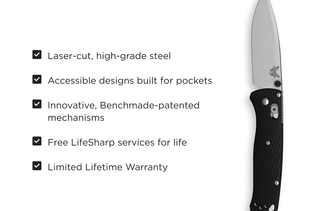 Laser-cut, high-grade American steel Accessible designs built for pockets Innovative, Benchmade-patented mechanisms Free LifeSharp services for life Limited lifetime warranty