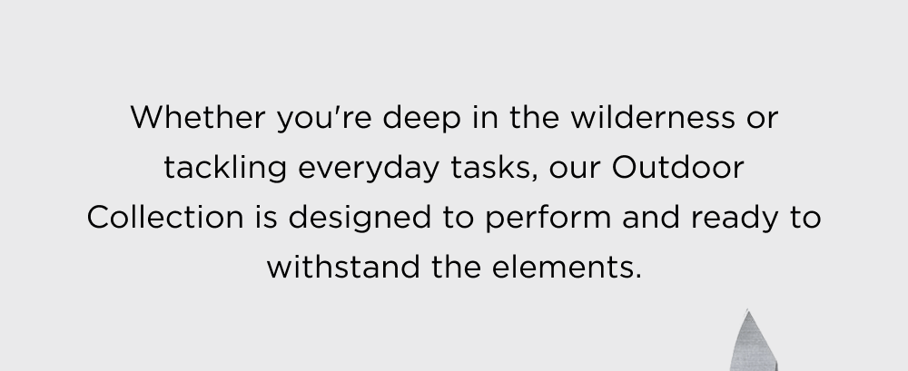 Whether you're deep in the wilderness or tackling everyday tasks, our Outdoor Collection is designed to perform and ready to withstand the elements.
