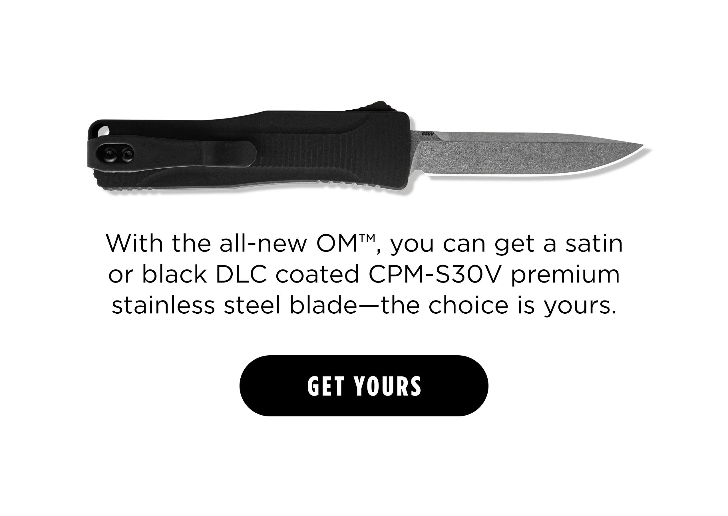 With the all-new OM , you get a satin or black DLC coated CPM-S30V premium stainless steel blade-- the choice is yours. [ Get Yours ]