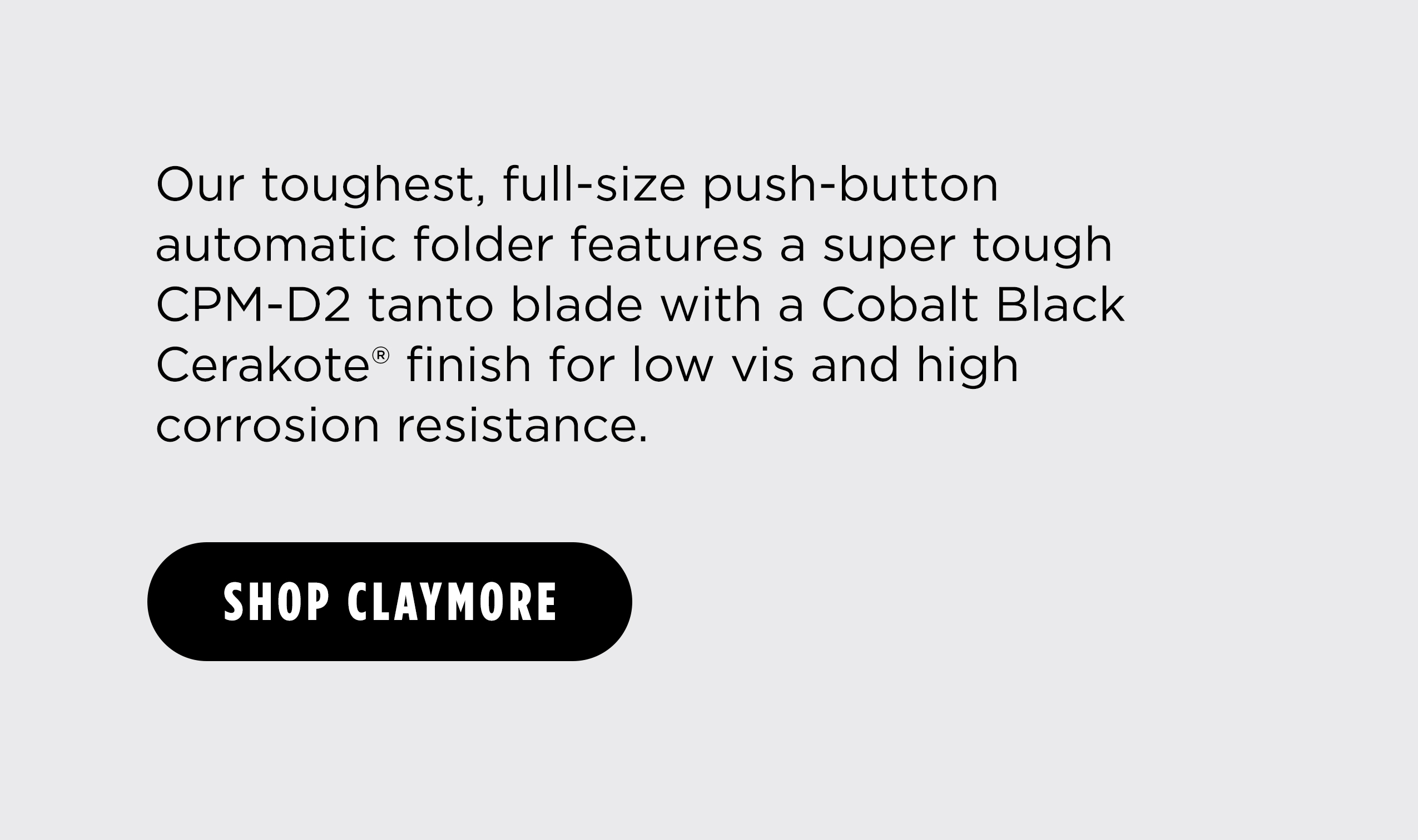 Our toughest, full-size push-button automatic folder features a super tough CPM-D2 tanto blade with a Cobalt Black Cerakote&reg; finish for low vis and high corrosion resistance. [ SHOP CLAYMORE ]