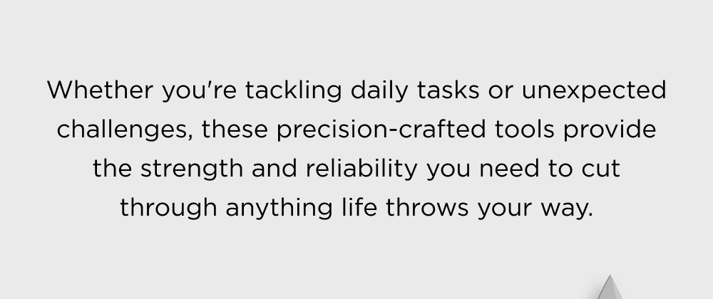 Whether you're tackling daily tasks or unexpected challenges, these precision-crafted tools provide the strength and reliability you need to cut through anything life throws your way.