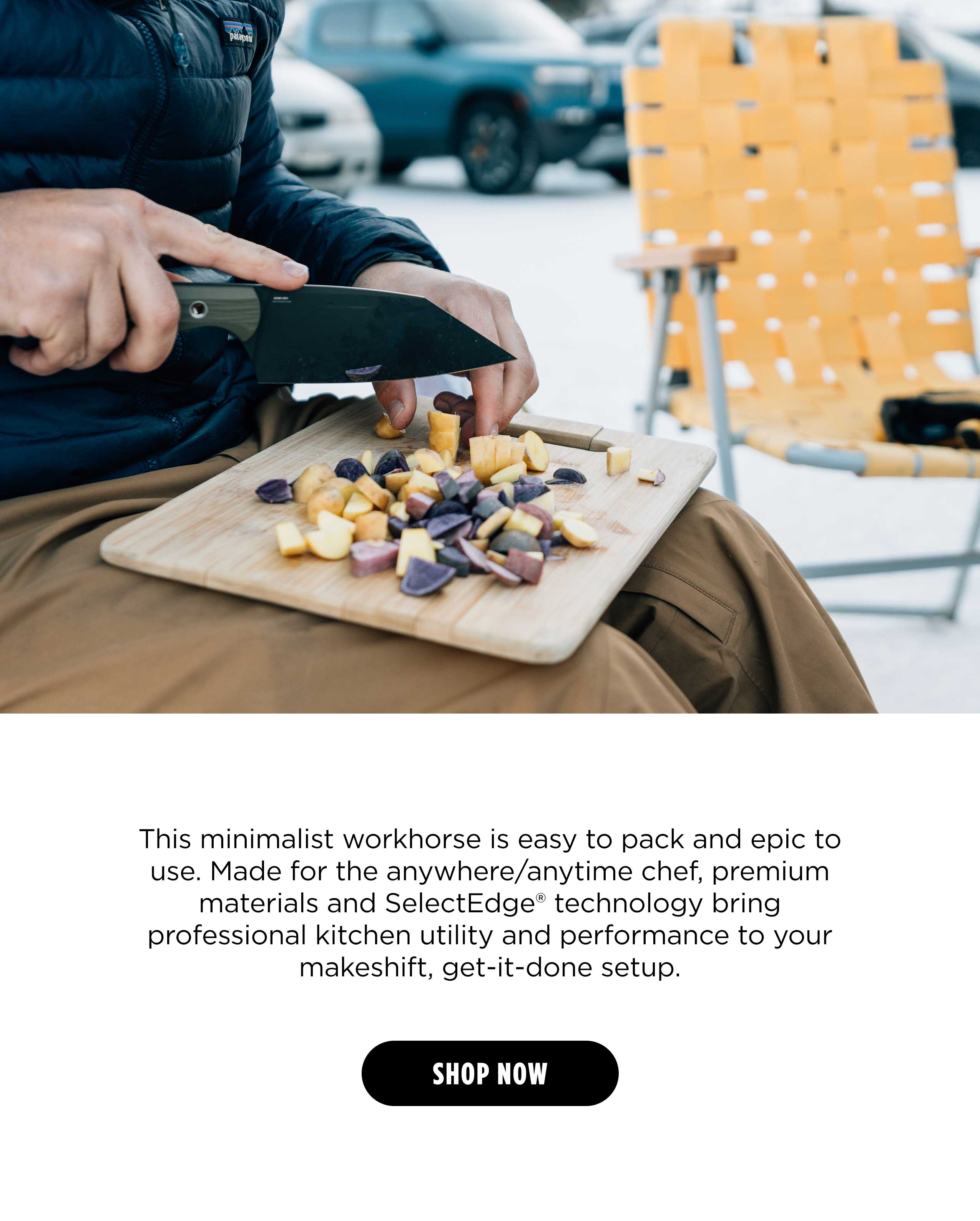 This minimalist workhorse is easy to pack and epic to use. Made for the anywhere/anytime chef, premium materials and SelectEdge" technology bring professional kitchen utility and performance to your makeshift, get-it-done setup. [ SHOP NOW ]