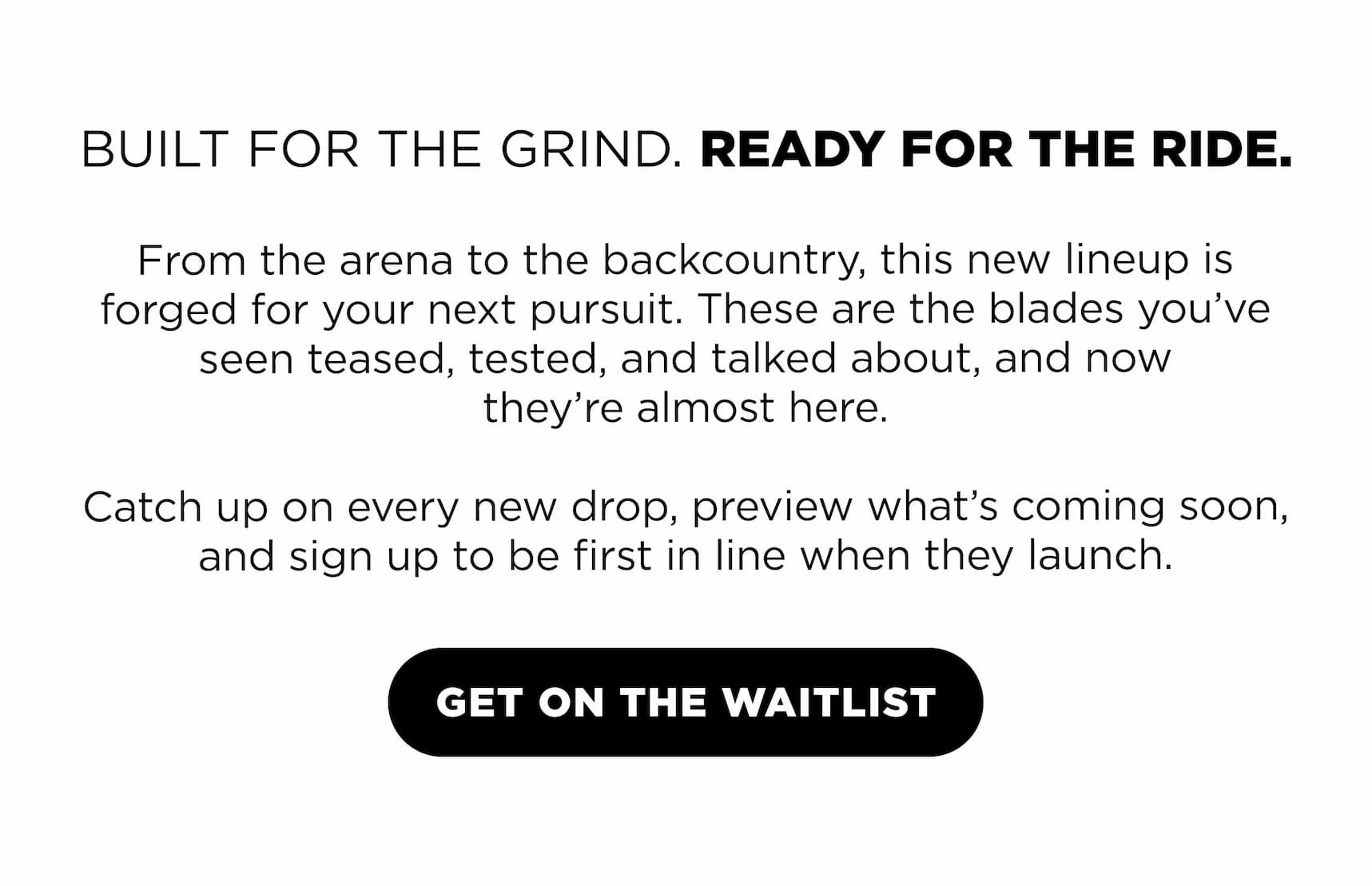 BUILT FOR THE GRIND. READY FOR THE RIDE. From the arena to the backcountry, this new lineup is | forged for your next pursuit. These are the blades you've seen teased, tested, and talked about, and now they're almost here.  Catch up on every new drop, preview what's coming soon, and sign up to be first in line when they launch