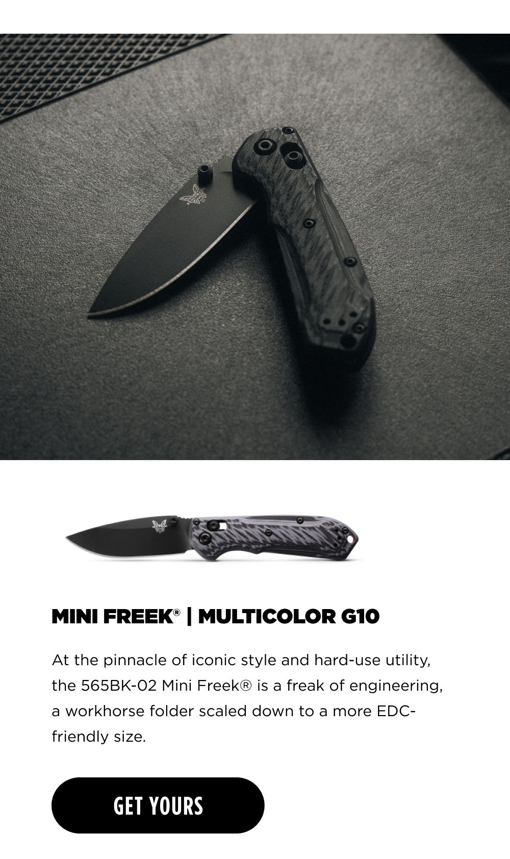 MINI FREEK" | MULTICOLOR G10 At the pinnacle of iconic style and hard-use utility, the 565BK-02 Mini Freek&reg; is a freak of engineering, a workhorse folder scaled down to a more EDC- friendly size. [ GET YOURS ]