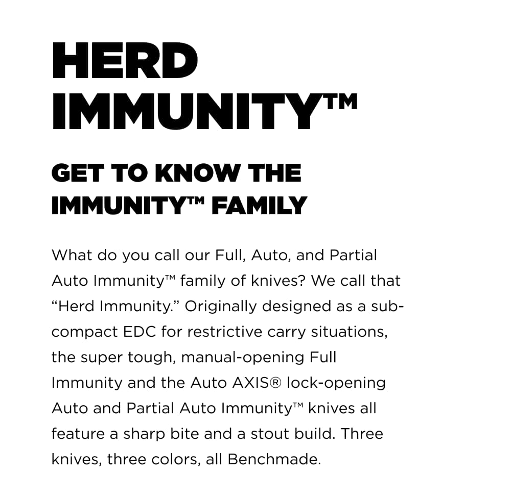 HERD IMMUNITY GET TO KNOW THE IMMUNITY FAMILY What do you call our Full, Auto, and Partial Auto Immunity fmaily of knives? We call that " Herd Immunity". Originally designed as a sub-compact EDC for restrictive carry situations, the super tough, manual-opening Full Immunity and the Auto AXIS lock-opening Auto and partial Auto Immunity knives all feature a sharp bite and a stout build. Three knives, three colors, all Benchmade.