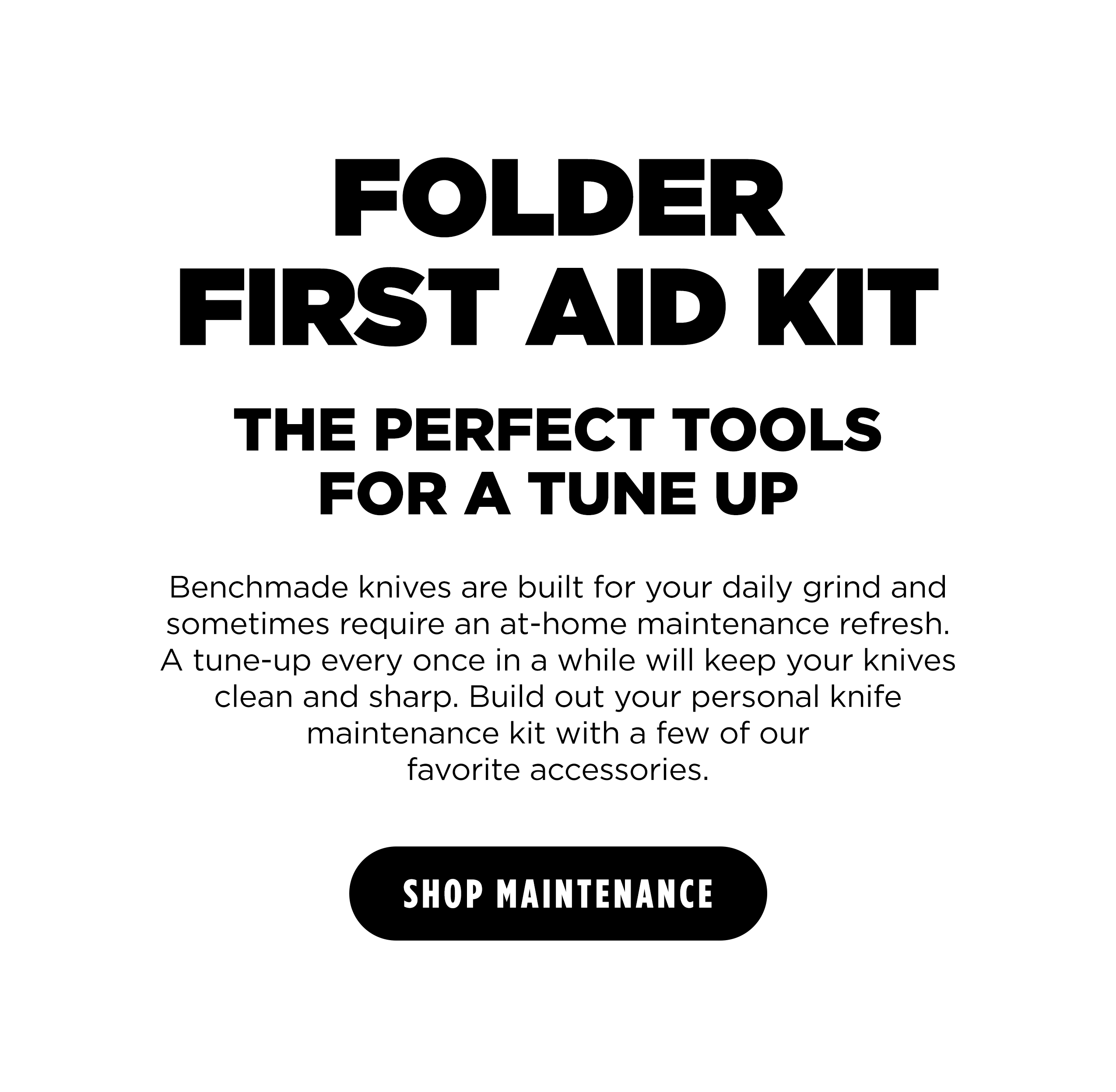 FOLDER FIRST AIDKIT THE PERFECT TOOLS FOR A TUNE UP Benchmade knives are built for your daily grind and sometimes require an at-home maintenance refresh. A tune-up every once in a while will keep your knives clean and sharp. Build out your personal knife maintenance kit with a few of our favorite accessories. [ SHOP MAINTENANCE ]