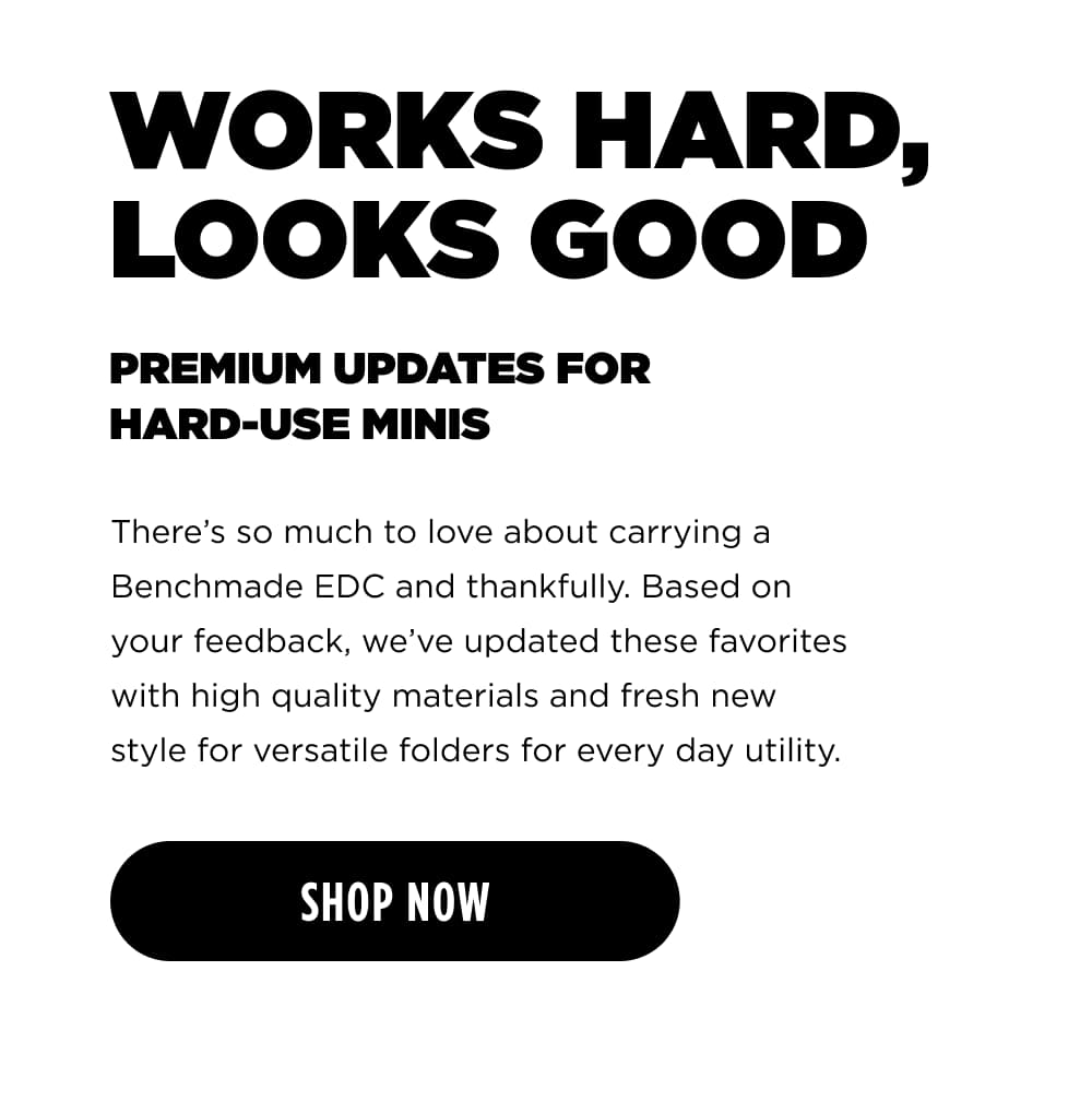 WORKS HAR, LOOKS GOOD PREMIUM UPDATES FOR HARD-USE MINIS. There&rsquo;s so much to love about carrying a Benchmade EDC and thankfully. Based on your feedback, we've updated these favorites with high quality materials and fresh new style for versatile folders for every day utility.  [  SHOP NOW ]