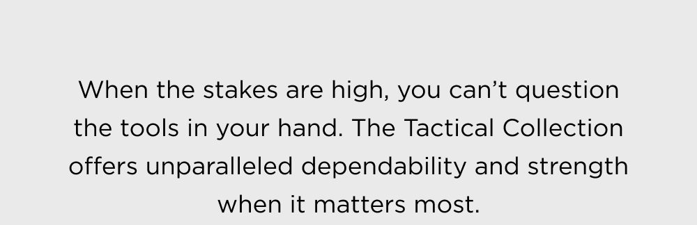 When the stakes are high, you can&rsquo;t question the tools in your hand. The Tactical Collection offers unparalleled dependability and strength when it matters most.
