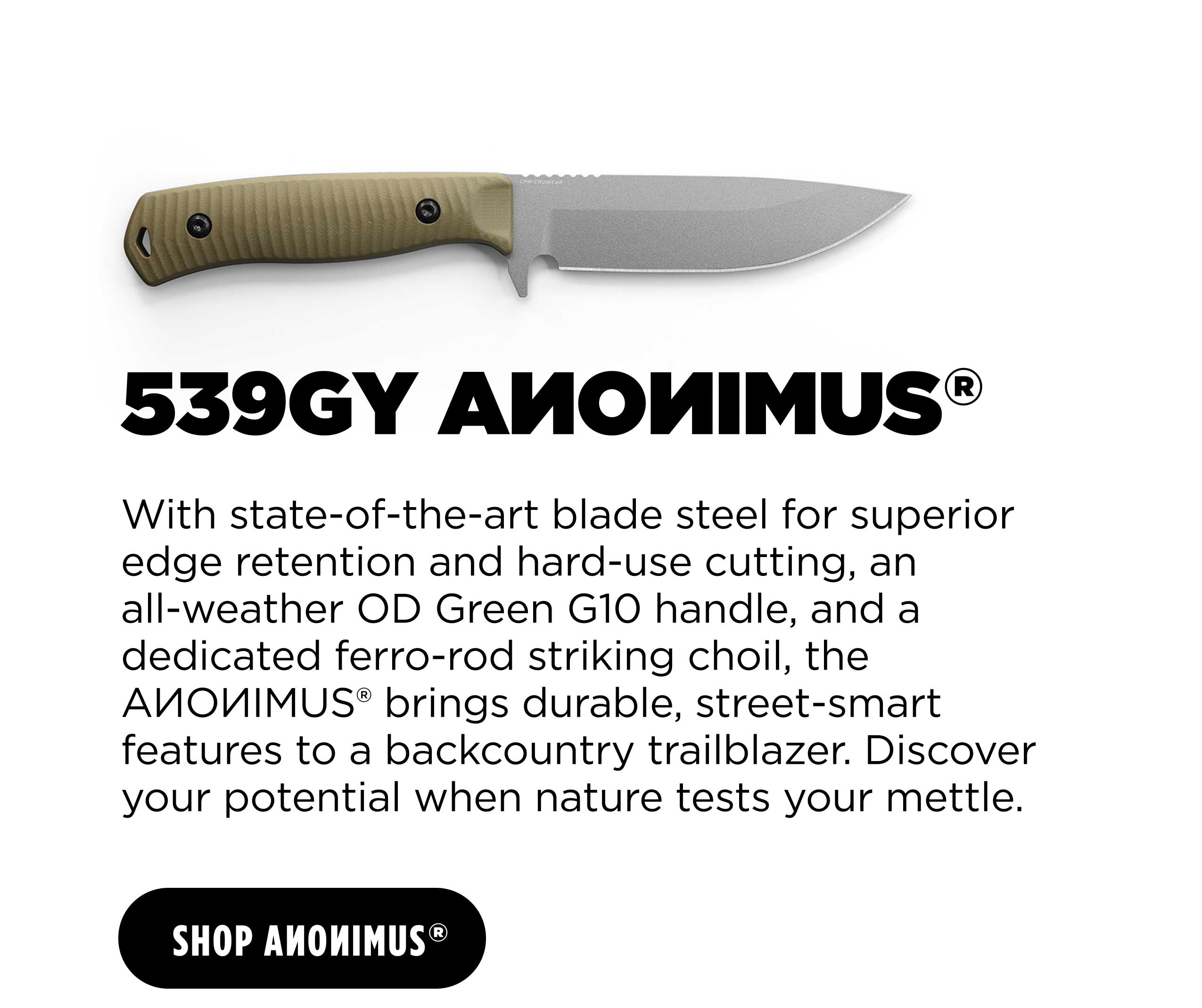 539GY AMOMIMUS&reg; With state-of-the-art blade steel for superior edge retention and hard-use cutting, an all-weather OD Green G10 handle, and a dedicated ferro-rod striking choil, the AMOWMIMUS*&reg; brings durable, street-smart features to a backcountry trailblazer. Discover your potential when nature tests your mettle.
