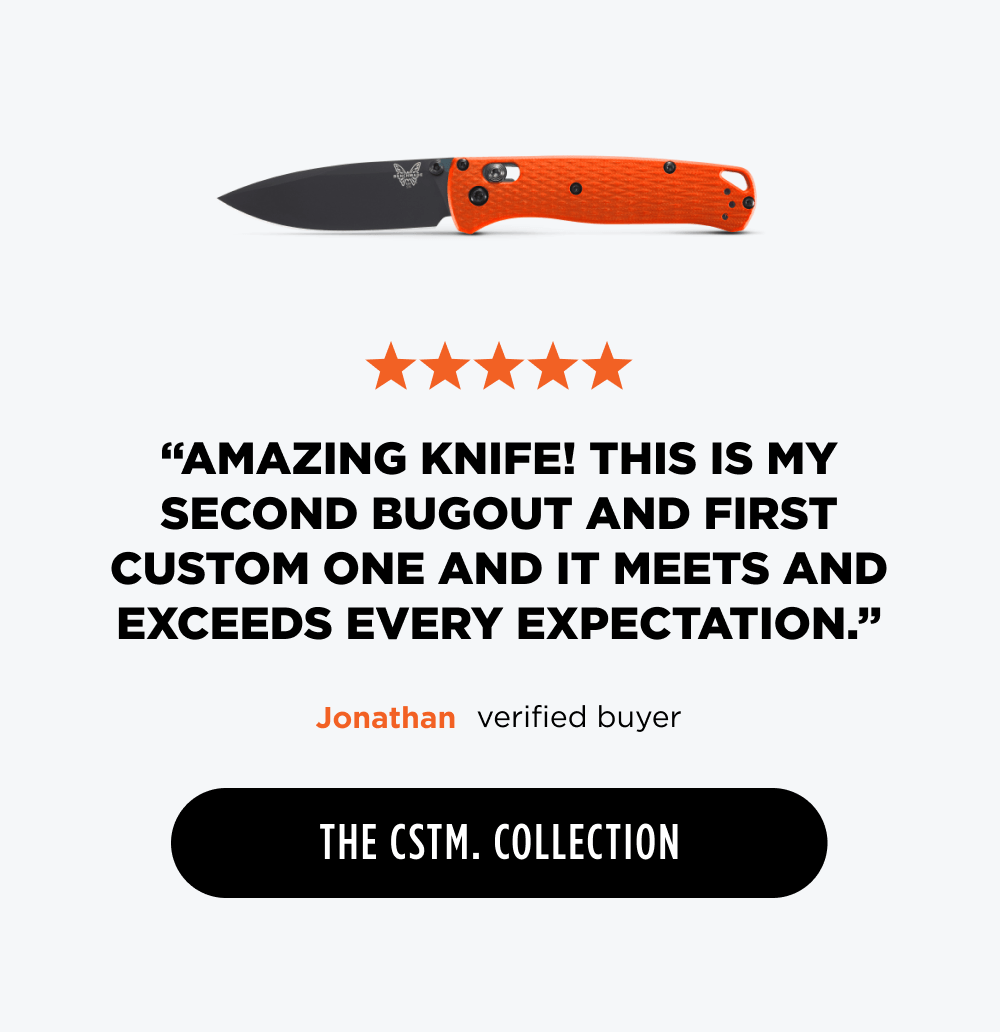 ✩✩✩✩✩ &ldquo;Amazing knife! This is my second Bugout and first custom one and it meets and exceeds every expectation. Sharp, smooth, and looks amazing.&rdquo; &ndash; Jonathan, verified buyer  [ The CSTM Collection ]
