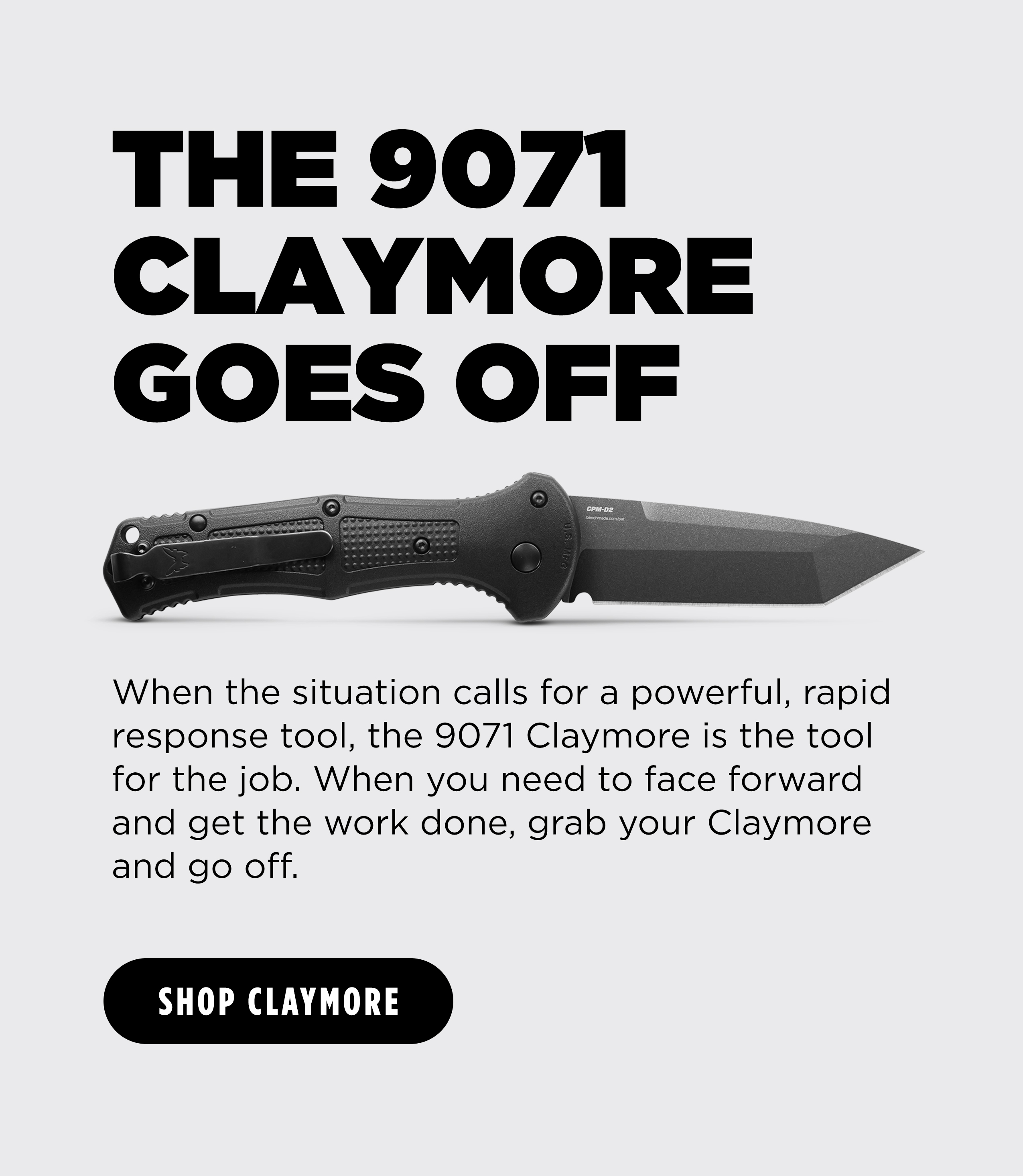 THE 9071 CLAYMORE GOES OFF When the situation calls for a powerful, rapid response tool, the 9071 Claymore is the tool for the job. When you need to face forward and get the work done, grab your Claymore and go off. [ SHOP CLAYMORE ]