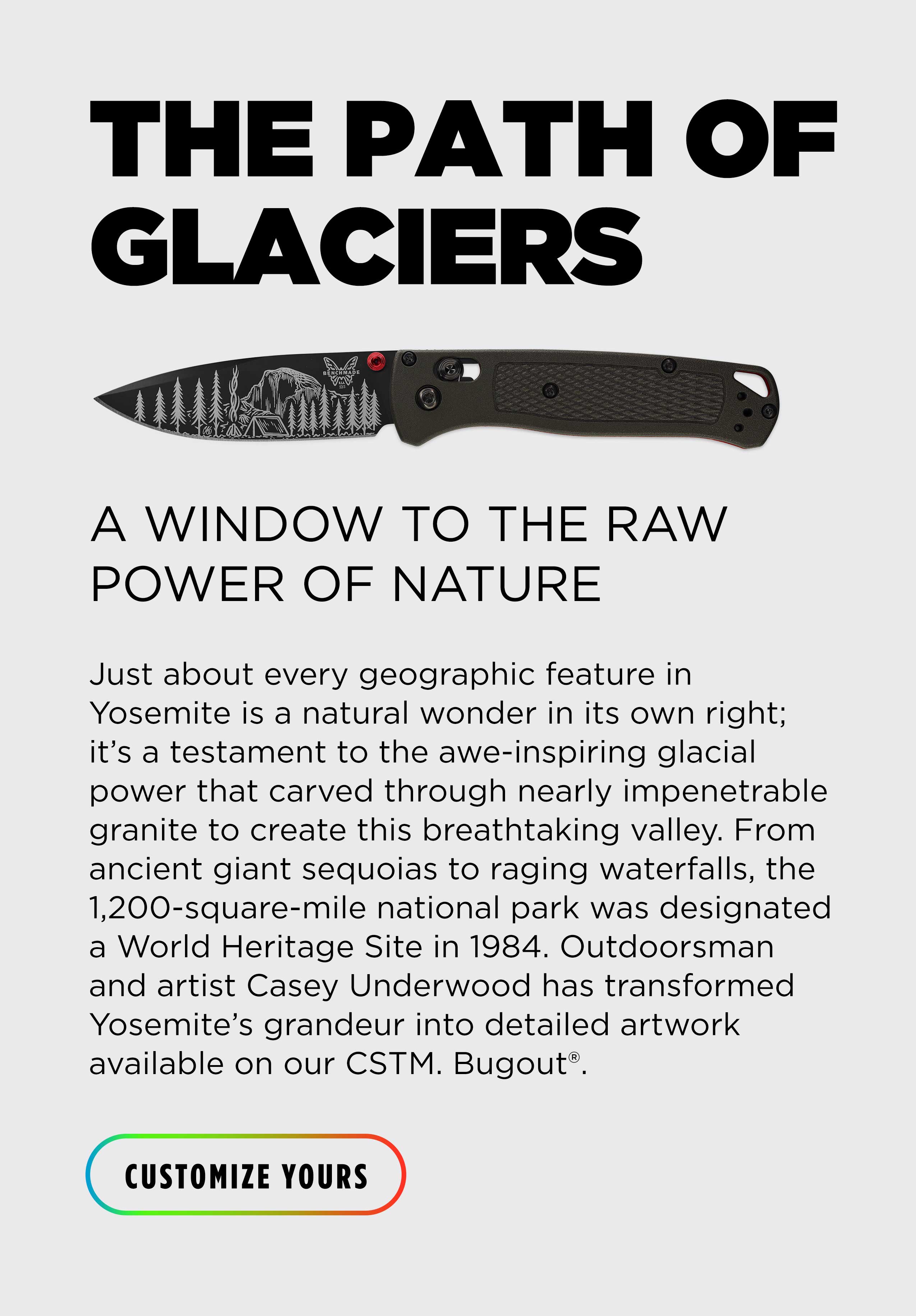 THE PATH OF GLACIERS A window to the raw power of nature. Just about every geographic feature in Yosemite is a natural wonder in its own right; it's a testament to the awe-inspiring glacial power that carved through nearly impenetrable granite to create this breathtaking valley. From ancient giant sequoias to raging waterfalls, the 1,200-square-mile national park was designated a World Heritage Site in 1984. Outdoorsman and artist Casey Underwood has transformed Yosemite's grandeur into a detailed artwork available on our CSTM. Bugout. [CUSTOMIZE YOURS]