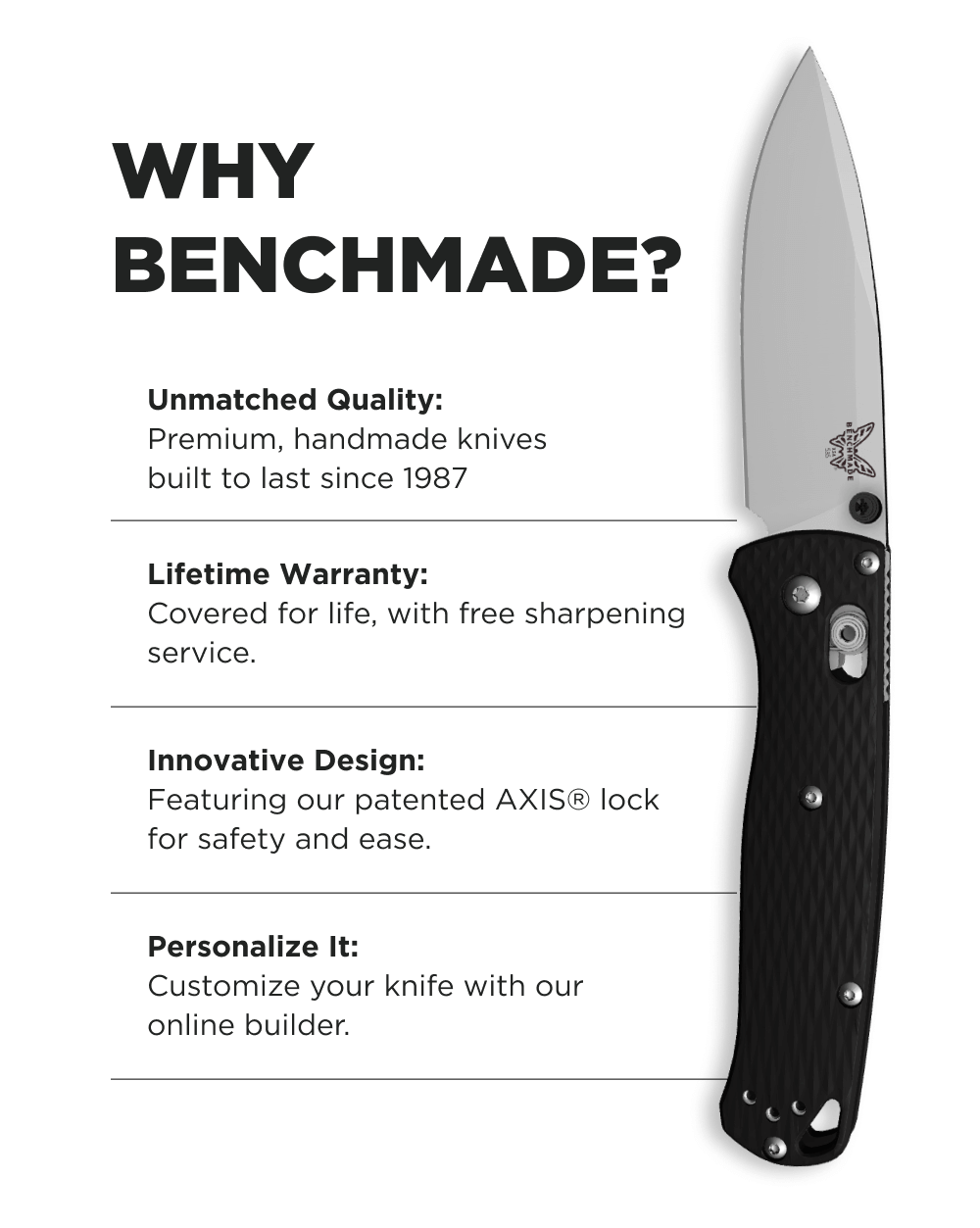 Why Benchmade?  Precision You Trust: Built to perform, crafted to last. Limited Lifetime Care: Enjoy free sharpening and our legendary warranty. Your Knife, Your Way: Customize your next favorite. New Arrivals: Discover the latest additions to our lineup.