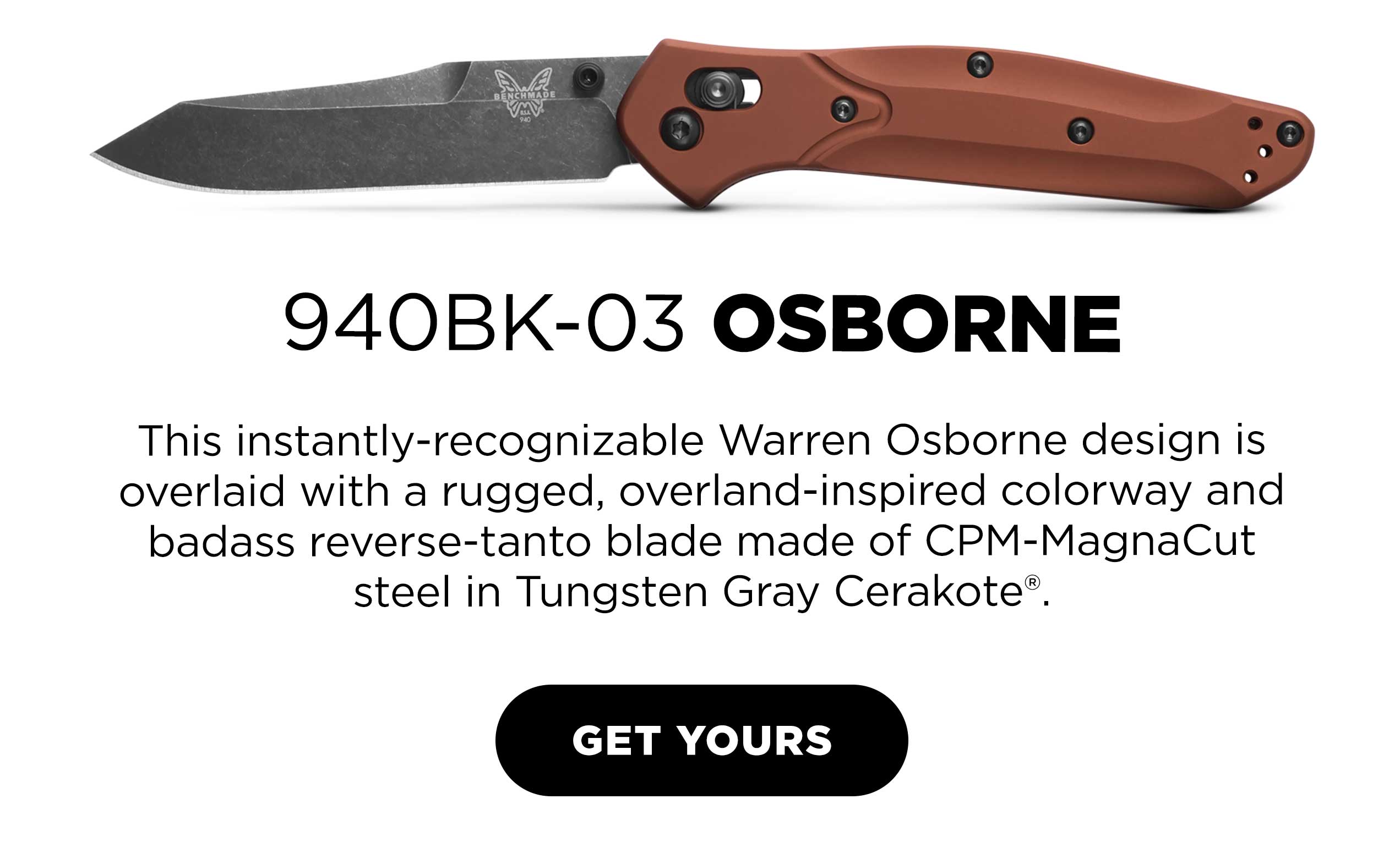 940BK-03 OSBORNE. This instantly-recognizable Warren Osborne design is overlaid with a rugged, overland-inspired colorway and badass reverse-tanto blade made of CPM-MagnaCut steel in Tungsten Gray Cerakote®.  GET YOURS [ GET YOURS ]
