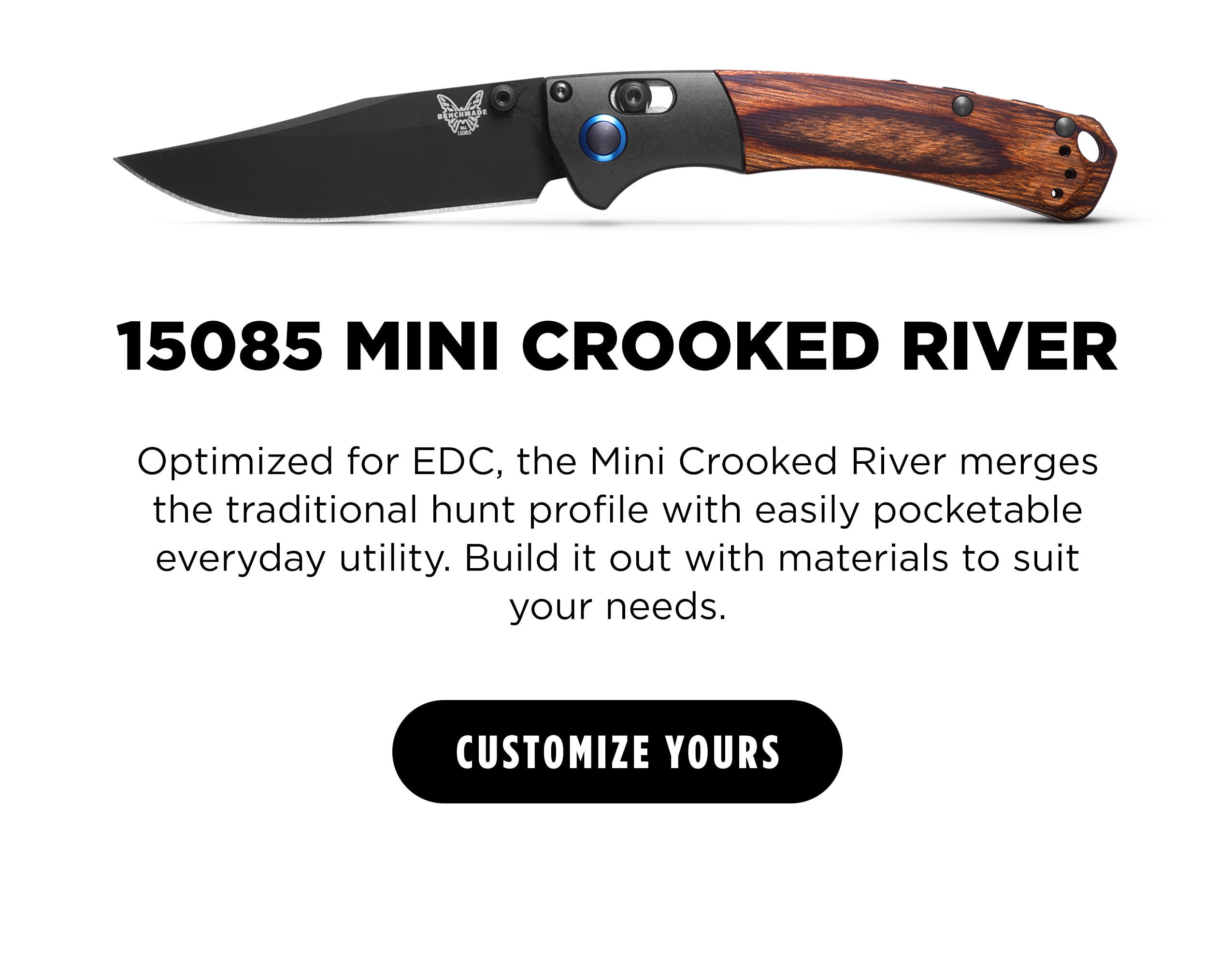 15085 MINI CROOKED RIVER  Optimized for EDC, the Mini Crooked River merges the traditional hunt profile with easily pocketable everyday utility. Build it out with materials to suit your needs. [ CUSTOMIZE YOURS ]