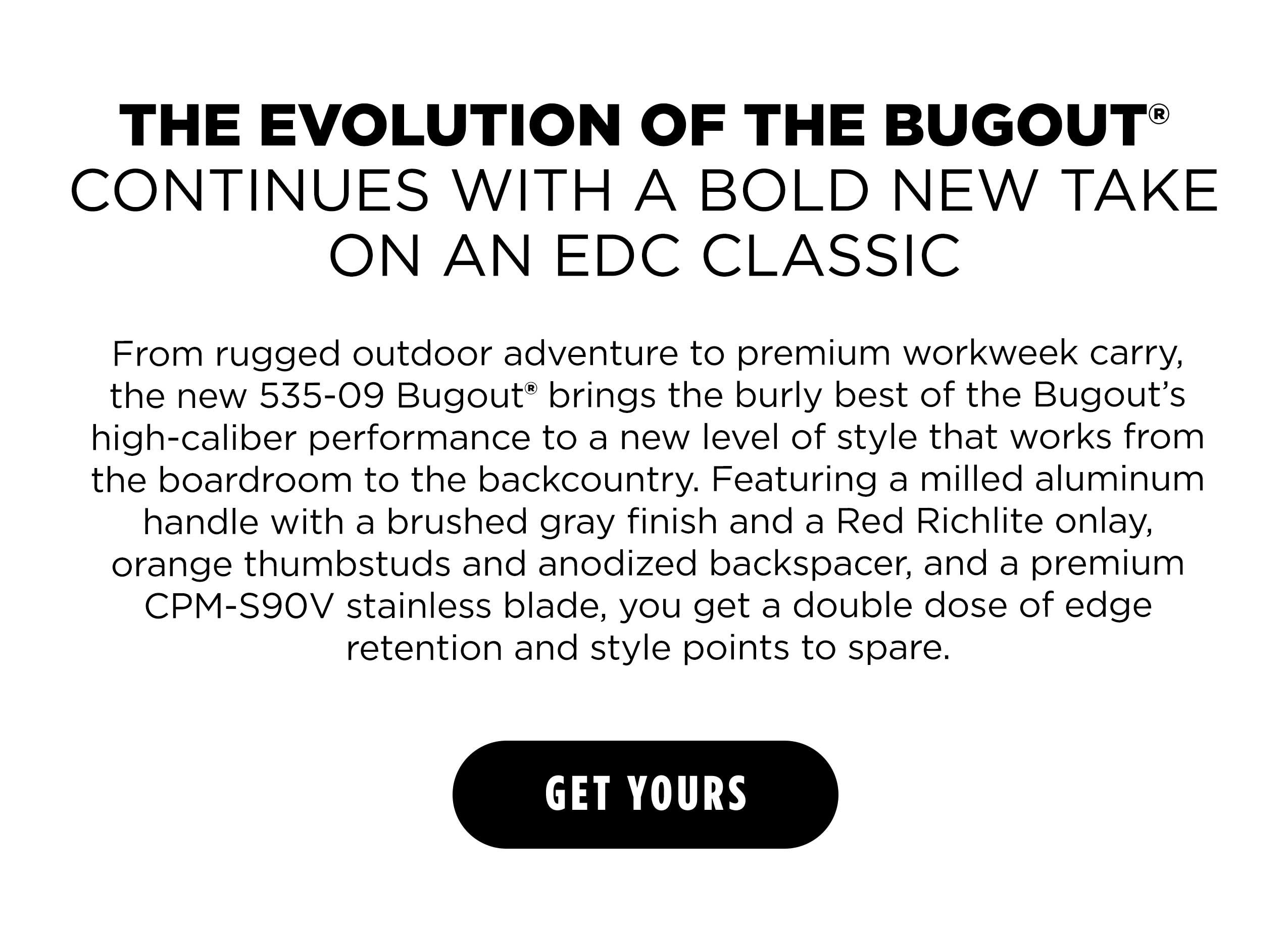 THE EVOLUTION OF THE BUGOUT" CONTINUES WITH A BOLD NEW TAKE ON AN EDC CLASSIC From rugged outdoor adventure to premium workweek carry, the new 535-09 Bugout&reg; brings the burly best of the Bugout&rsquo;s high-caliber performance to a new level of style that works from the boardroom to the backcountry. Featuring a milled aluminum handle with a brushed gray finish and a Red Richlite onlay, orange thumbstuds and anodized backspacer, and a premium CPM-S90V stainless blade, you get a double dose of edge retention and style points to spare. [ GET YOURS ]