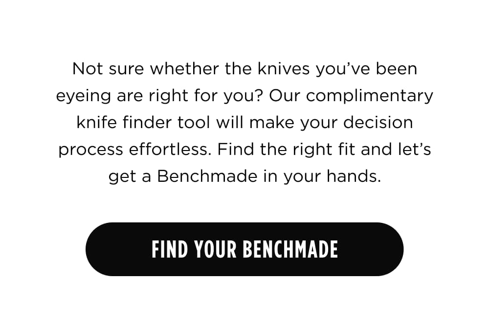 Not sure whether the knives you&rsquo;ve been eyeing are right for you? Our complimentary knife finder tool will make your decision process effortless. Find the right fit and let&rsquo;s get a Benchmade in your hands.  [ Find Your Benchmade ]