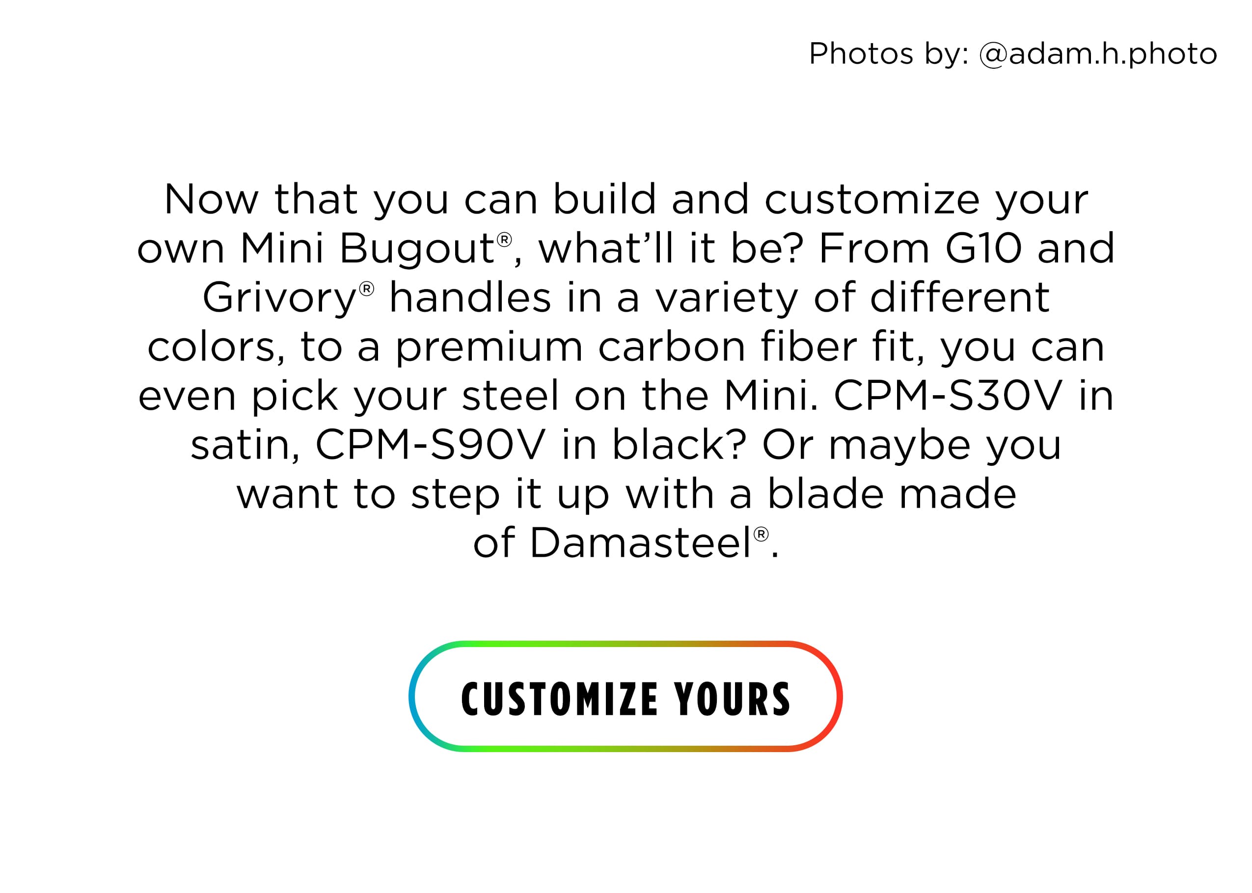 Now that you can build and customize your own Mini Bugout&reg;, what'll it be? From G10 and Grivory&reg; handles in a variety of different colors, to a premium carbon fiber fit, you can even pick your steel on the Mini. CPM-S30V in satin, CPM-S90V in black? Or maybe you want to step it up with a blade made of Damasteel&rdquo;. [ CUSTOMIZE YOURS ]