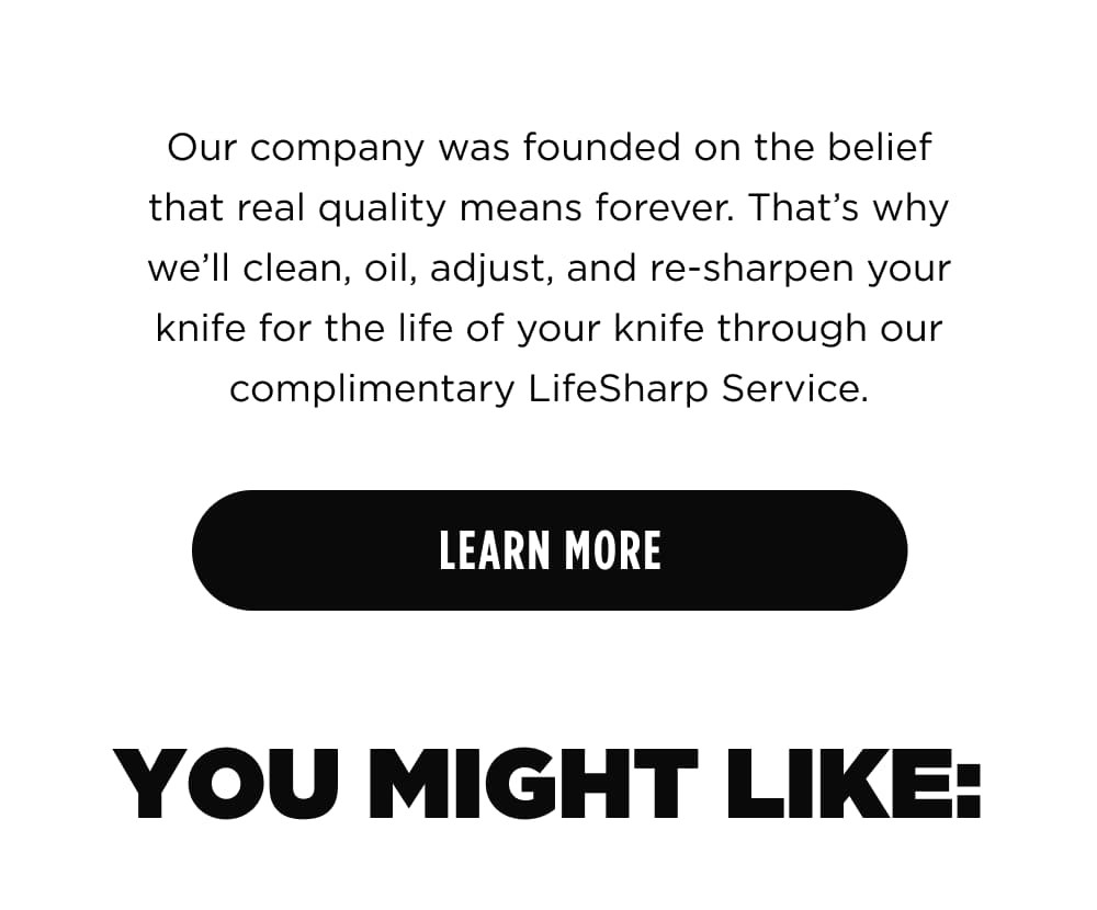 Our company was founded on the belief that real quality means forever. That&rsquo;s why we&rsquo;ll clean, oil, adjust, and re-sharpen, your blade for the life of your knife through our complimentary Lifesharp Service.  [ Learn More ] You might like:
