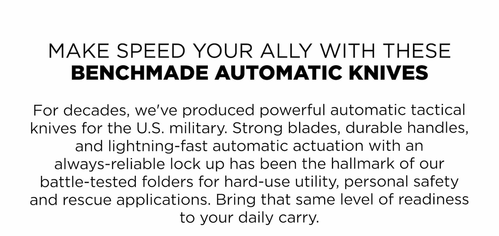 MAKE SPEED YOUR ALLY WITH THESE BENCHMADE AUTOMATIC KNIVES For decades, we've produced powerful automatic tactical knives for the U.S. military. Strong blades, durable handles, and lightning-fast automatic actuation with an always-reliable lock up has been the hallmark of our battle-tested folders for hard-use utility, personal safety and rescue applications. Bring that same level of readiness to your daily carry.