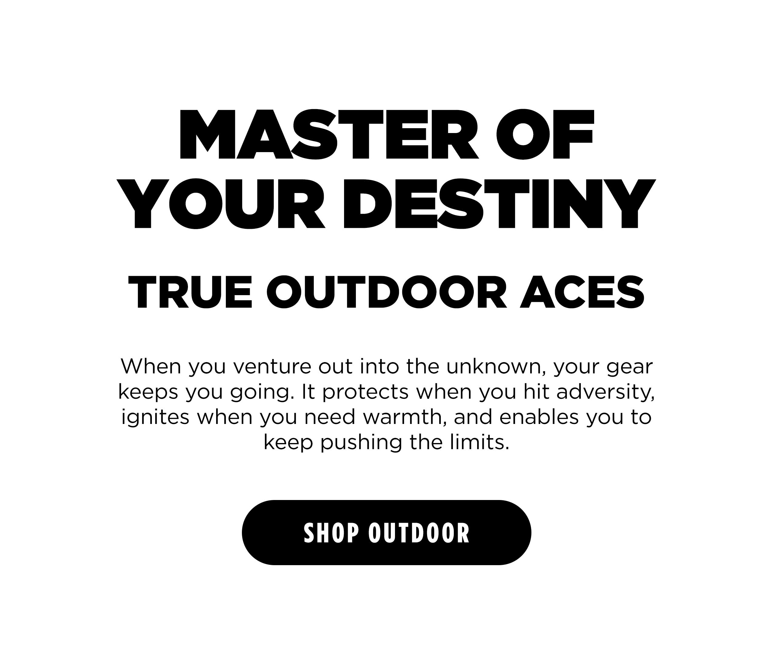 MASTER OF YOUR DESTINY TRUE OUTDOOR ACES  When you venture out into the unknown ,your gear keeps you going. It protects when you hit adversity, ignite when you need warmth, and enables you to keep pushing the limits. [ SHOP OUTDOOR ]
