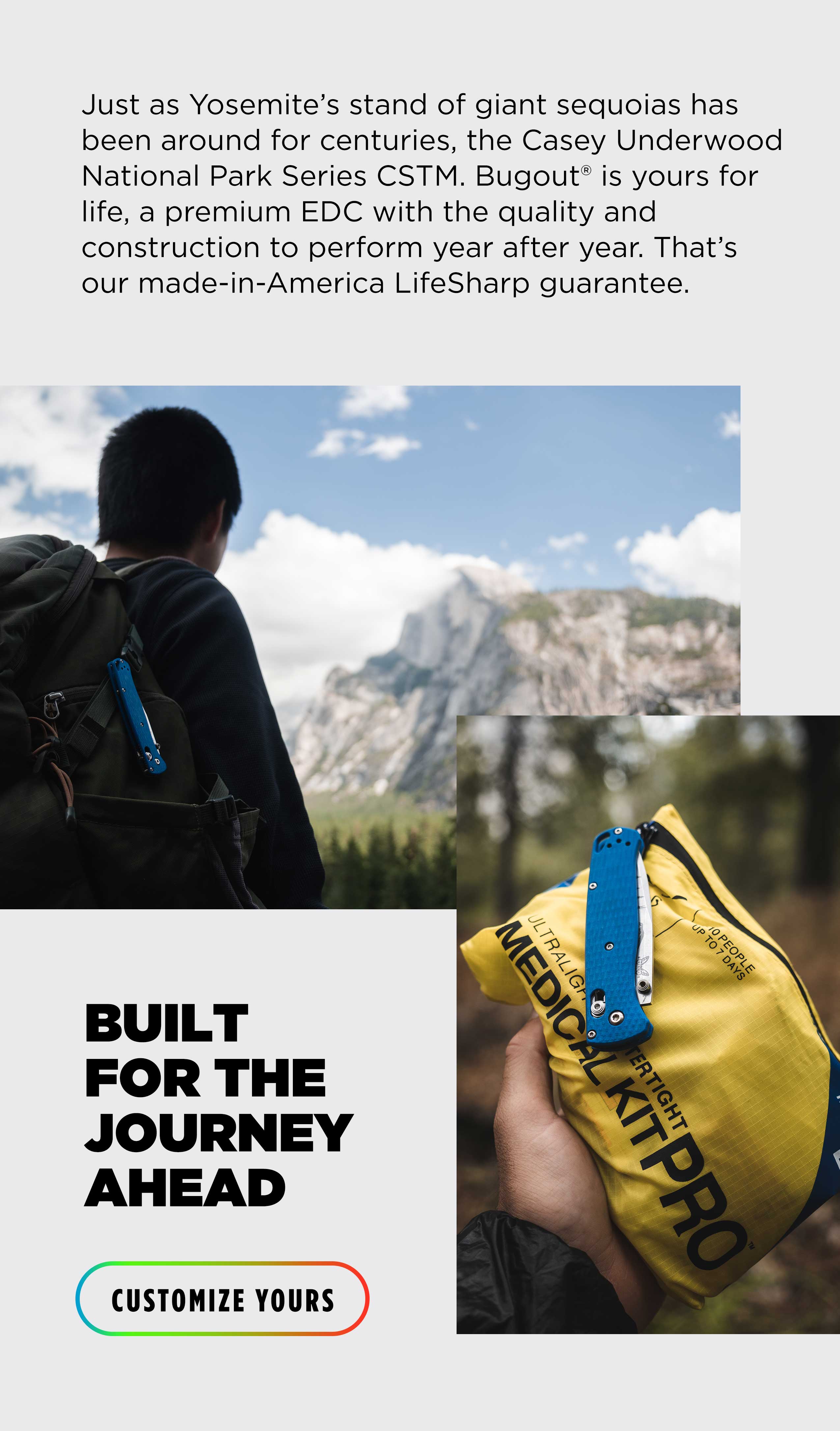 Just as Yosemite's stand of giant sequoias has been around for centuries, the Casey Underwood National Park Series CSTM. Bugout is yours for life, a premium EDC with the quality and construction to perform year after year. That's our made-in-America Lifesharp guarantee. BUILT FOR THE JOURNEY AHEAD [CUSTOMIZE YORUS]